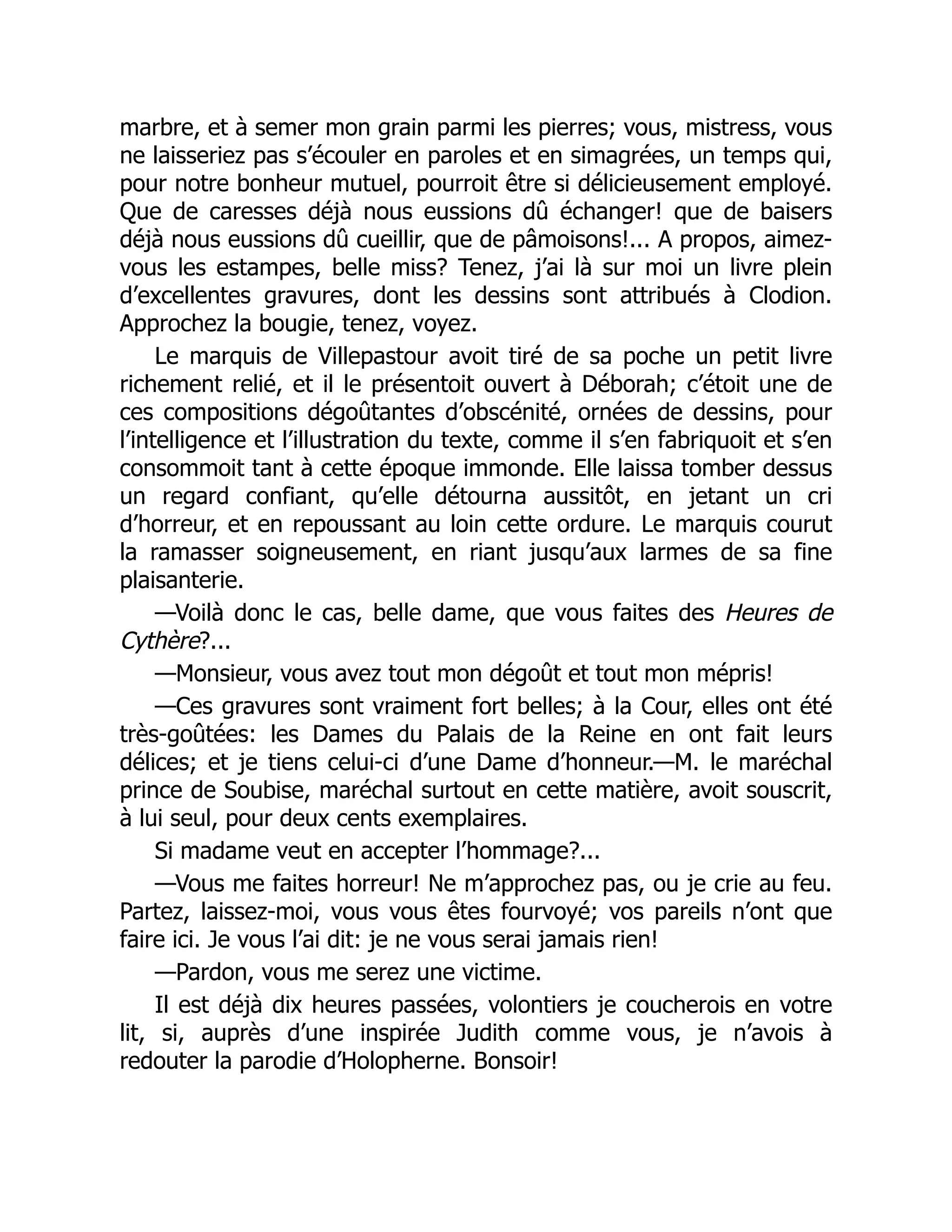 marbre, et à semer mon grain parmi les pierres; vous, mistress, vous
ne laisseriez pas s’écouler en paroles et en simagrées, un temps qui,
pour notre bonheur mutuel, pourroit être si délicieusement employé.
Que de caresses déjà nous eussions dû échanger! que de baisers
déjà nous eussions dû cueillir, que de pâmoisons!... A propos, aimez-
vous les estampes, belle miss? Tenez, j’ai là sur moi un livre plein
d’excellentes gravures, dont les dessins sont attribués à Clodion.
Approchez la bougie, tenez, voyez.
Le marquis de Villepastour avoit tiré de sa poche un petit livre
richement relié, et il le présentoit ouvert à Déborah; c’étoit une de
ces compositions dégoûtantes d’obscénité, ornées de dessins, pour
l’intelligence et l’illustration du texte, comme il s’en fabriquoit et s’en
consommoit tant à cette époque immonde. Elle laissa tomber dessus
un regard confiant, qu’elle détourna aussitôt, en jetant un cri
d’horreur, et en repoussant au loin cette ordure. Le marquis courut
la ramasser soigneusement, en riant jusqu’aux larmes de sa fine
plaisanterie.
—Voilà donc le cas, belle dame, que vous faites des Heures de
Cythère?...
—Monsieur, vous avez tout mon dégoût et tout mon mépris!
—Ces gravures sont vraiment fort belles; à la Cour, elles ont été
très-goûtées: les Dames du Palais de la Reine en ont fait leurs
délices; et je tiens celui-ci d’une Dame d’honneur.—M. le maréchal
prince de Soubise, maréchal surtout en cette matière, avoit souscrit,
à lui seul, pour deux cents exemplaires.
Si madame veut en accepter l’hommage?...
—Vous me faites horreur! Ne m’approchez pas, ou je crie au feu.
Partez, laissez-moi, vous vous êtes fourvoyé; vos pareils n’ont que
faire ici. Je vous l’ai dit: je ne vous serai jamais rien!
—Pardon, vous me serez une victime.
Il est déjà dix heures passées, volontiers je coucherois en votre
lit, si, auprès d’une inspirée Judith comme vous, je n’avois à
redouter la parodie d’Holopherne. Bonsoir!
 