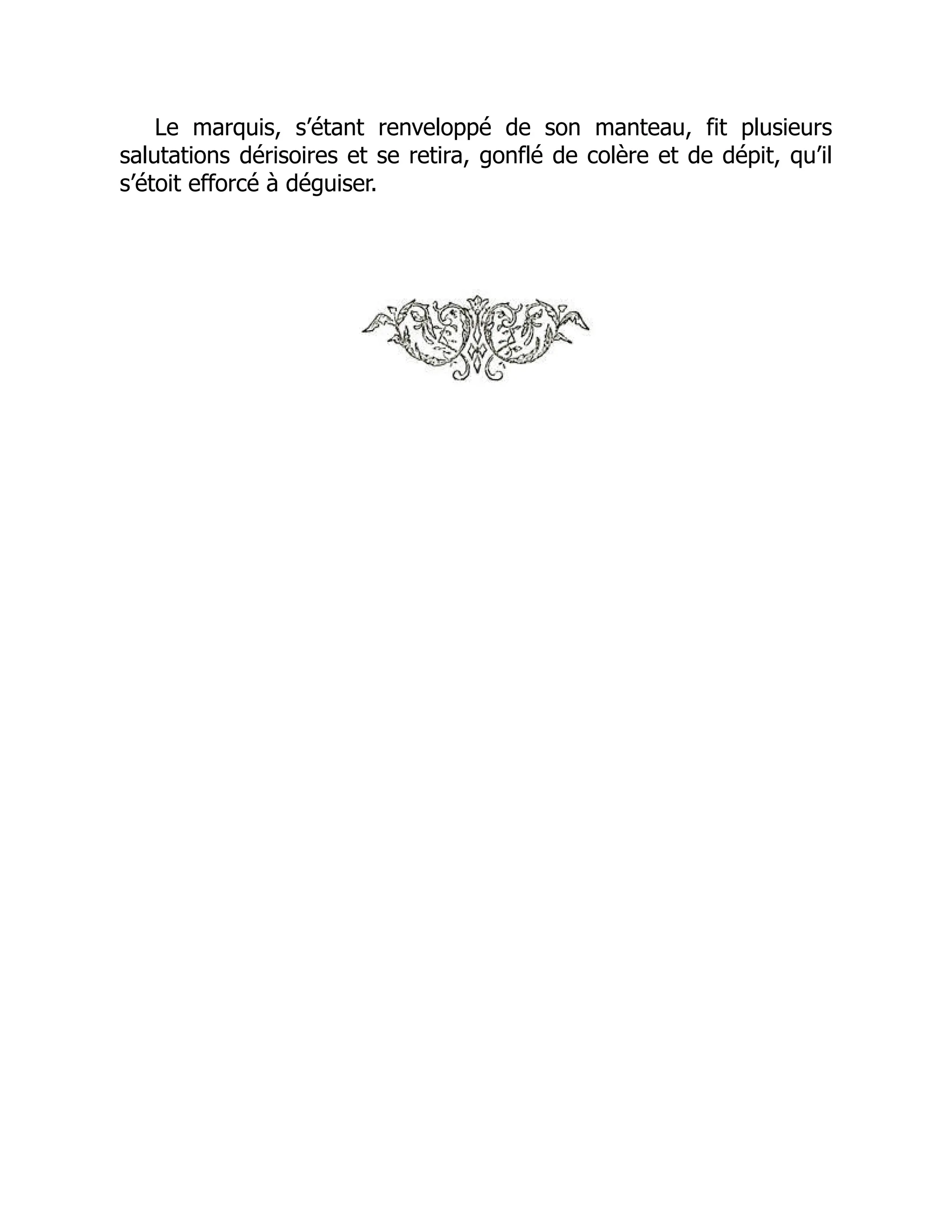 Le marquis, s’étant renveloppé de son manteau, fit plusieurs
salutations dérisoires et se retira, gonflé de colère et de dépit, qu’il
s’étoit efforcé à déguiser.
 