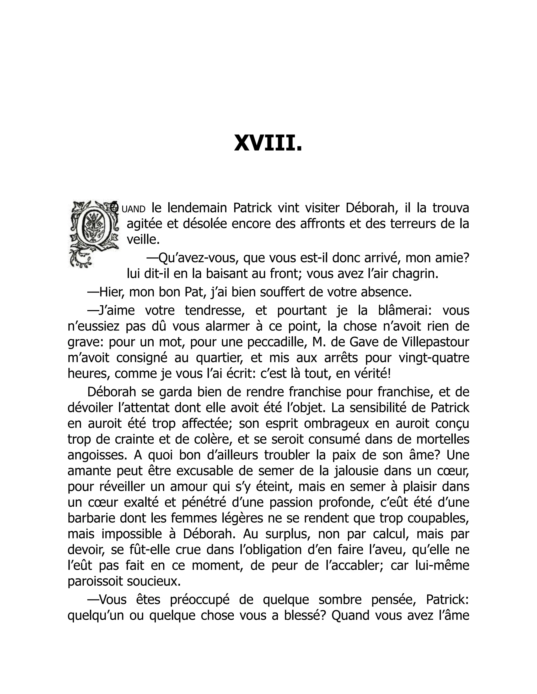 XVIII.
Q uand le lendemain Patrick vint visiter Déborah, il la trouva
agitée et désolée encore des affronts et des terreurs de la
veille.
—Qu’avez-vous, que vous est-il donc arrivé, mon amie?
lui dit-il en la baisant au front; vous avez l’air chagrin.
—Hier, mon bon Pat, j’ai bien souffert de votre absence.
—J’aime votre tendresse, et pourtant je la blâmerai: vous
n’eussiez pas dû vous alarmer à ce point, la chose n’avoit rien de
grave: pour un mot, pour une peccadille, M. de Gave de Villepastour
m’avoit consigné au quartier, et mis aux arrêts pour vingt-quatre
heures, comme je vous l’ai écrit: c’est là tout, en vérité!
Déborah se garda bien de rendre franchise pour franchise, et de
dévoiler l’attentat dont elle avoit été l’objet. La sensibilité de Patrick
en auroit été trop affectée; son esprit ombrageux en auroit conçu
trop de crainte et de colère, et se seroit consumé dans de mortelles
angoisses. A quoi bon d’ailleurs troubler la paix de son âme? Une
amante peut être excusable de semer de la jalousie dans un cœur,
pour réveiller un amour qui s’y éteint, mais en semer à plaisir dans
un cœur exalté et pénétré d’une passion profonde, c’eût été d’une
barbarie dont les femmes légères ne se rendent que trop coupables,
mais impossible à Déborah. Au surplus, non par calcul, mais par
devoir, se fût-elle crue dans l’obligation d’en faire l’aveu, qu’elle ne
l’eût pas fait en ce moment, de peur de l’accabler; car lui-même
paroissoit soucieux.
—Vous êtes préoccupé de quelque sombre pensée, Patrick:
quelqu’un ou quelque chose vous a blessé? Quand vous avez l’âme
 