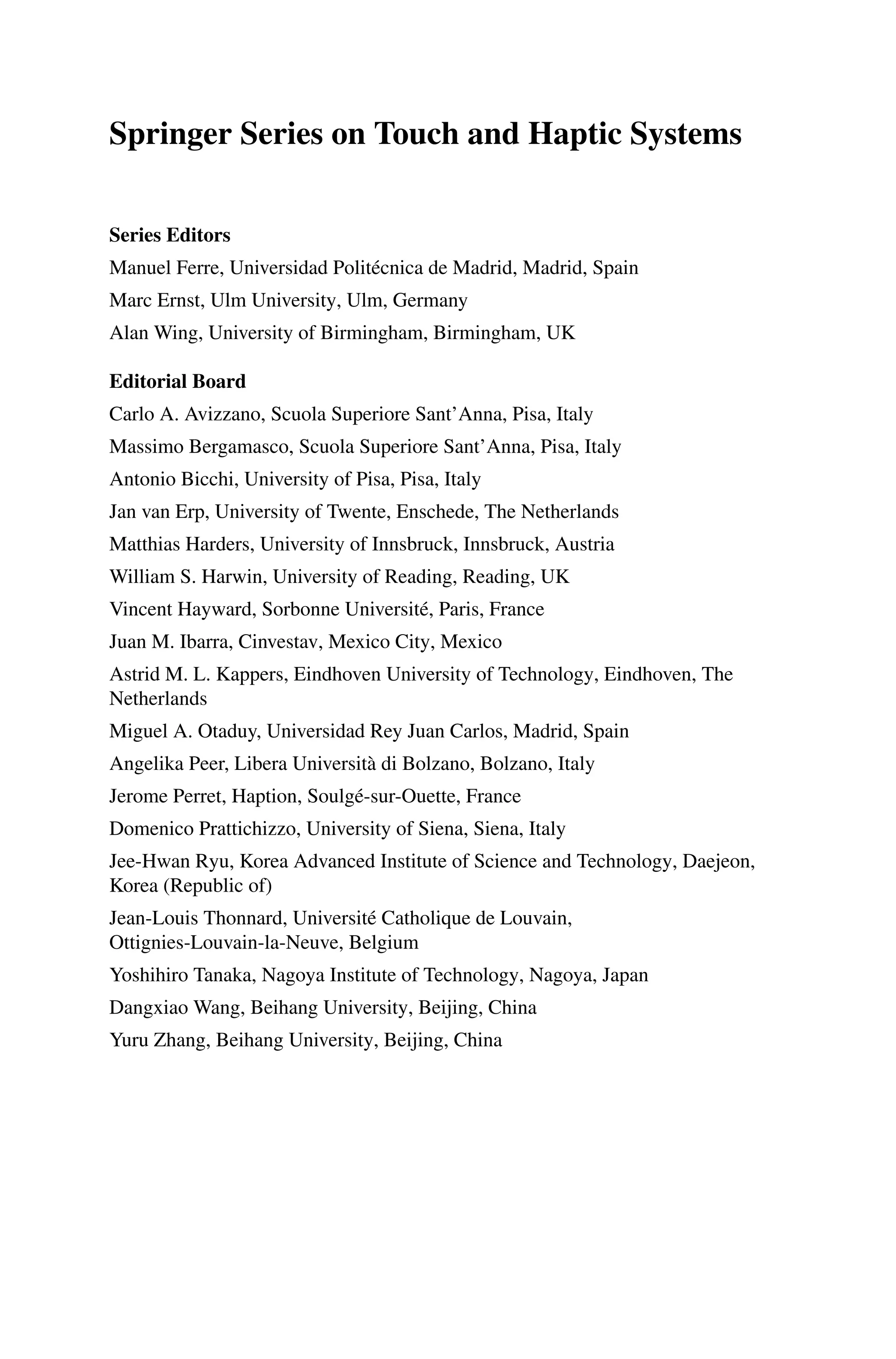 Springer Series on Touch and Haptic Systems
Series Editors
Manuel Ferre, Universidad Politécnica de Madrid, Madrid, Spain
Marc Ernst, Ulm University, Ulm, Germany
Alan Wing, University of Birmingham, Birmingham, UK
Editorial Board
Carlo A. Avizzano, Scuola Superiore Sant’Anna, Pisa, Italy
Massimo Bergamasco, Scuola Superiore Sant’Anna, Pisa, Italy
Antonio Bicchi, University of Pisa, Pisa, Italy
Jan van Erp, University of Twente, Enschede, The Netherlands
Matthias Harders, University of Innsbruck, Innsbruck, Austria
William S. Harwin, University of Reading, Reading, UK
Vincent Hayward, Sorbonne Université, Paris, France
Juan M. Ibarra, Cinvestav, Mexico City, Mexico
Astrid M. L. Kappers, Eindhoven University of Technology, Eindhoven, The
Netherlands
Miguel A. Otaduy, Universidad Rey Juan Carlos, Madrid, Spain
Angelika Peer, Libera Università di Bolzano, Bolzano, Italy
Jerome Perret, Haption, Soulgé-sur-Ouette, France
Domenico Prattichizzo, University of Siena, Siena, Italy
Jee-Hwan Ryu, Korea Advanced Institute of Science and Technology, Daejeon,
Korea (Republic of)
Jean-Louis Thonnard, Université Catholique de Louvain,
Ottignies-Louvain-la-Neuve, Belgium
Yoshihiro Tanaka, Nagoya Institute of Technology, Nagoya, Japan
Dangxiao Wang, Beihang University, Beijing, China
Yuru Zhang, Beihang University, Beijing, China
 