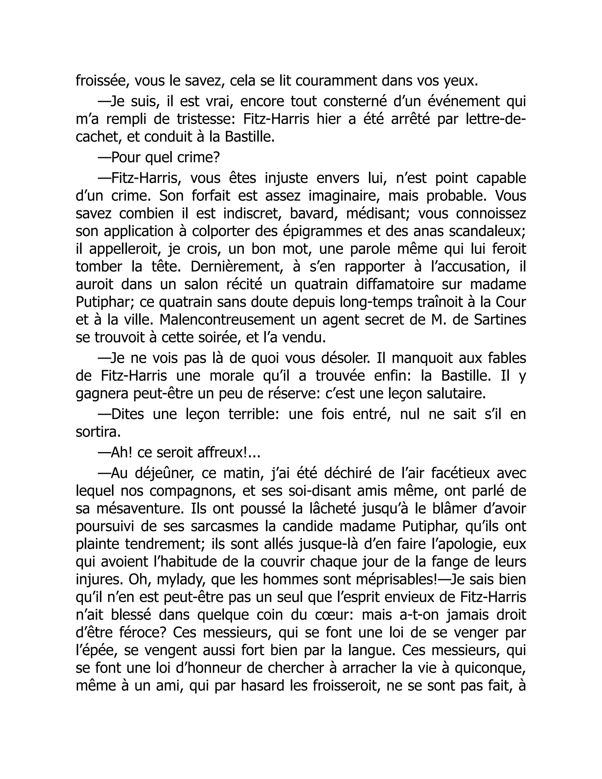 froissée, vous le savez, cela se lit couramment dans vos yeux.
—Je suis, il est vrai, encore tout consterné d’un événement qui
m’a rempli de tristesse: Fitz-Harris hier a été arrêté par lettre-de-
cachet, et conduit à la Bastille.
—Pour quel crime?
—Fitz-Harris, vous êtes injuste envers lui, n’est point capable
d’un crime. Son forfait est assez imaginaire, mais probable. Vous
savez combien il est indiscret, bavard, médisant; vous connoissez
son application à colporter des épigrammes et des anas scandaleux;
il appelleroit, je crois, un bon mot, une parole même qui lui feroit
tomber la tête. Dernièrement, à s’en rapporter à l’accusation, il
auroit dans un salon récité un quatrain diffamatoire sur madame
Putiphar; ce quatrain sans doute depuis long-temps traînoit à la Cour
et à la ville. Malencontreusement un agent secret de M. de Sartines
se trouvoit à cette soirée, et l’a vendu.
—Je ne vois pas là de quoi vous désoler. Il manquoit aux fables
de Fitz-Harris une morale qu’il a trouvée enfin: la Bastille. Il y
gagnera peut-être un peu de réserve: c’est une leçon salutaire.
—Dites une leçon terrible: une fois entré, nul ne sait s’il en
sortira.
—Ah! ce seroit affreux!...
—Au déjeûner, ce matin, j’ai été déchiré de l’air facétieux avec
lequel nos compagnons, et ses soi-disant amis même, ont parlé de
sa mésaventure. Ils ont poussé la lâcheté jusqu’à le blâmer d’avoir
poursuivi de ses sarcasmes la candide madame Putiphar, qu’ils ont
plainte tendrement; ils sont allés jusque-là d’en faire l’apologie, eux
qui avoient l’habitude de la couvrir chaque jour de la fange de leurs
injures. Oh, mylady, que les hommes sont méprisables!—Je sais bien
qu’il n’en est peut-être pas un seul que l’esprit envieux de Fitz-Harris
n’ait blessé dans quelque coin du cœur: mais a-t-on jamais droit
d’être féroce? Ces messieurs, qui se font une loi de se venger par
l’épée, se vengent aussi fort bien par la langue. Ces messieurs, qui
se font une loi d’honneur de chercher à arracher la vie à quiconque,
même à un ami, qui par hasard les froisseroit, ne se sont pas fait, à
 