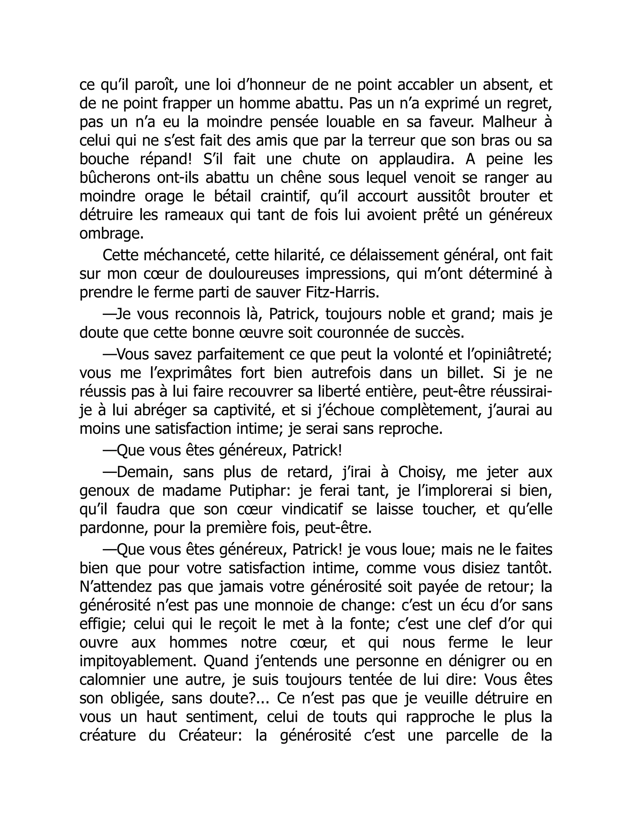 ce qu’il paroît, une loi d’honneur de ne point accabler un absent, et
de ne point frapper un homme abattu. Pas un n’a exprimé un regret,
pas un n’a eu la moindre pensée louable en sa faveur. Malheur à
celui qui ne s’est fait des amis que par la terreur que son bras ou sa
bouche répand! S’il fait une chute on applaudira. A peine les
bûcherons ont-ils abattu un chêne sous lequel venoit se ranger au
moindre orage le bétail craintif, qu’il accourt aussitôt brouter et
détruire les rameaux qui tant de fois lui avoient prêté un généreux
ombrage.
Cette méchanceté, cette hilarité, ce délaissement général, ont fait
sur mon cœur de douloureuses impressions, qui m’ont déterminé à
prendre le ferme parti de sauver Fitz-Harris.
—Je vous reconnois là, Patrick, toujours noble et grand; mais je
doute que cette bonne œuvre soit couronnée de succès.
—Vous savez parfaitement ce que peut la volonté et l’opiniâtreté;
vous me l’exprimâtes fort bien autrefois dans un billet. Si je ne
réussis pas à lui faire recouvrer sa liberté entière, peut-être réussirai-
je à lui abréger sa captivité, et si j’échoue complètement, j’aurai au
moins une satisfaction intime; je serai sans reproche.
—Que vous êtes généreux, Patrick!
—Demain, sans plus de retard, j’irai à Choisy, me jeter aux
genoux de madame Putiphar: je ferai tant, je l’implorerai si bien,
qu’il faudra que son cœur vindicatif se laisse toucher, et qu’elle
pardonne, pour la première fois, peut-être.
—Que vous êtes généreux, Patrick! je vous loue; mais ne le faites
bien que pour votre satisfaction intime, comme vous disiez tantôt.
N’attendez pas que jamais votre générosité soit payée de retour; la
générosité n’est pas une monnoie de change: c’est un écu d’or sans
effigie; celui qui le reçoit le met à la fonte; c’est une clef d’or qui
ouvre aux hommes notre cœur, et qui nous ferme le leur
impitoyablement. Quand j’entends une personne en dénigrer ou en
calomnier une autre, je suis toujours tentée de lui dire: Vous êtes
son obligée, sans doute?... Ce n’est pas que je veuille détruire en
vous un haut sentiment, celui de touts qui rapproche le plus la
créature du Créateur: la générosité c’est une parcelle de la
 