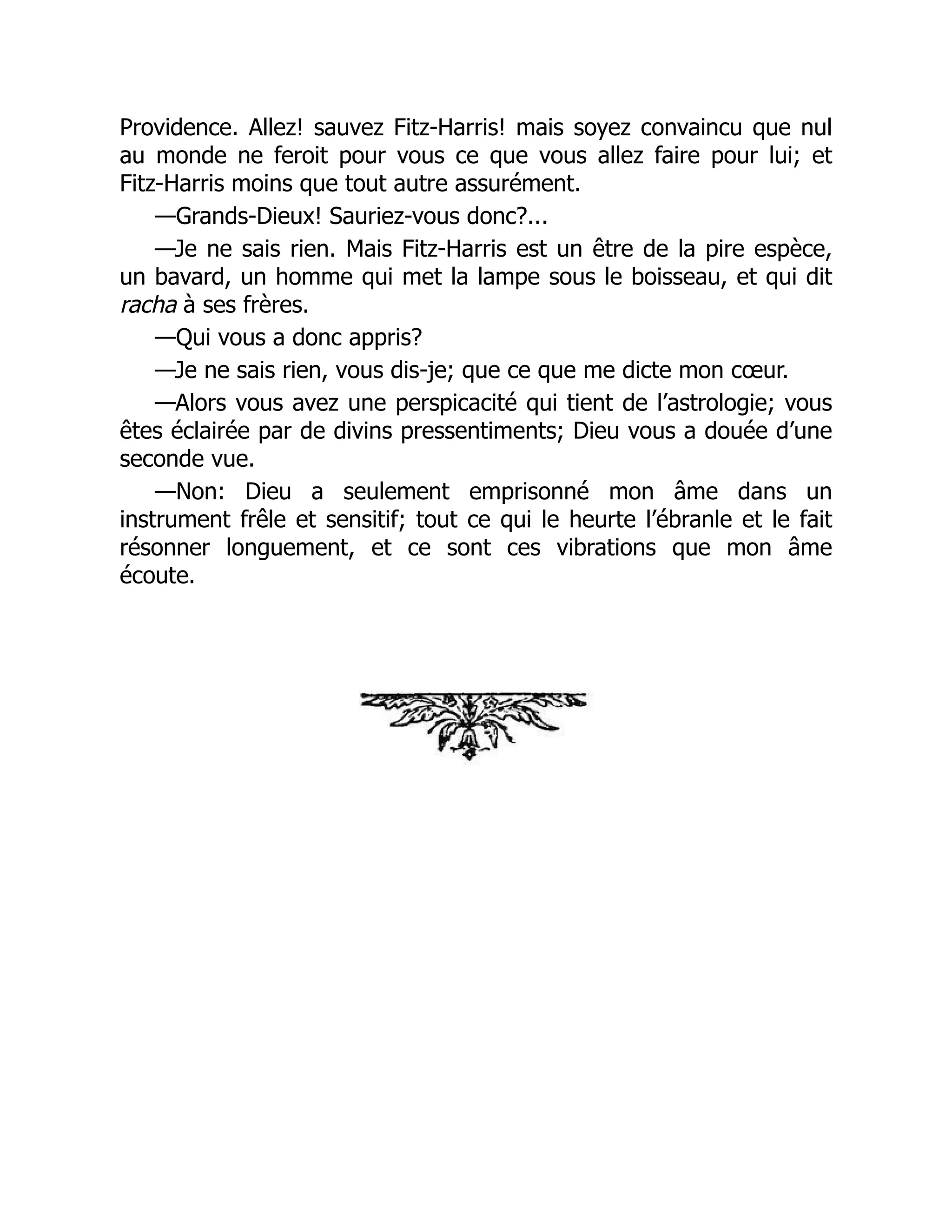 Providence. Allez! sauvez Fitz-Harris! mais soyez convaincu que nul
au monde ne feroit pour vous ce que vous allez faire pour lui; et
Fitz-Harris moins que tout autre assurément.
—Grands-Dieux! Sauriez-vous donc?...
—Je ne sais rien. Mais Fitz-Harris est un être de la pire espèce,
un bavard, un homme qui met la lampe sous le boisseau, et qui dit
racha à ses frères.
—Qui vous a donc appris?
—Je ne sais rien, vous dis-je; que ce que me dicte mon cœur.
—Alors vous avez une perspicacité qui tient de l’astrologie; vous
êtes éclairée par de divins pressentiments; Dieu vous a douée d’une
seconde vue.
—Non: Dieu a seulement emprisonné mon âme dans un
instrument frêle et sensitif; tout ce qui le heurte l’ébranle et le fait
résonner longuement, et ce sont ces vibrations que mon âme
écoute.
 