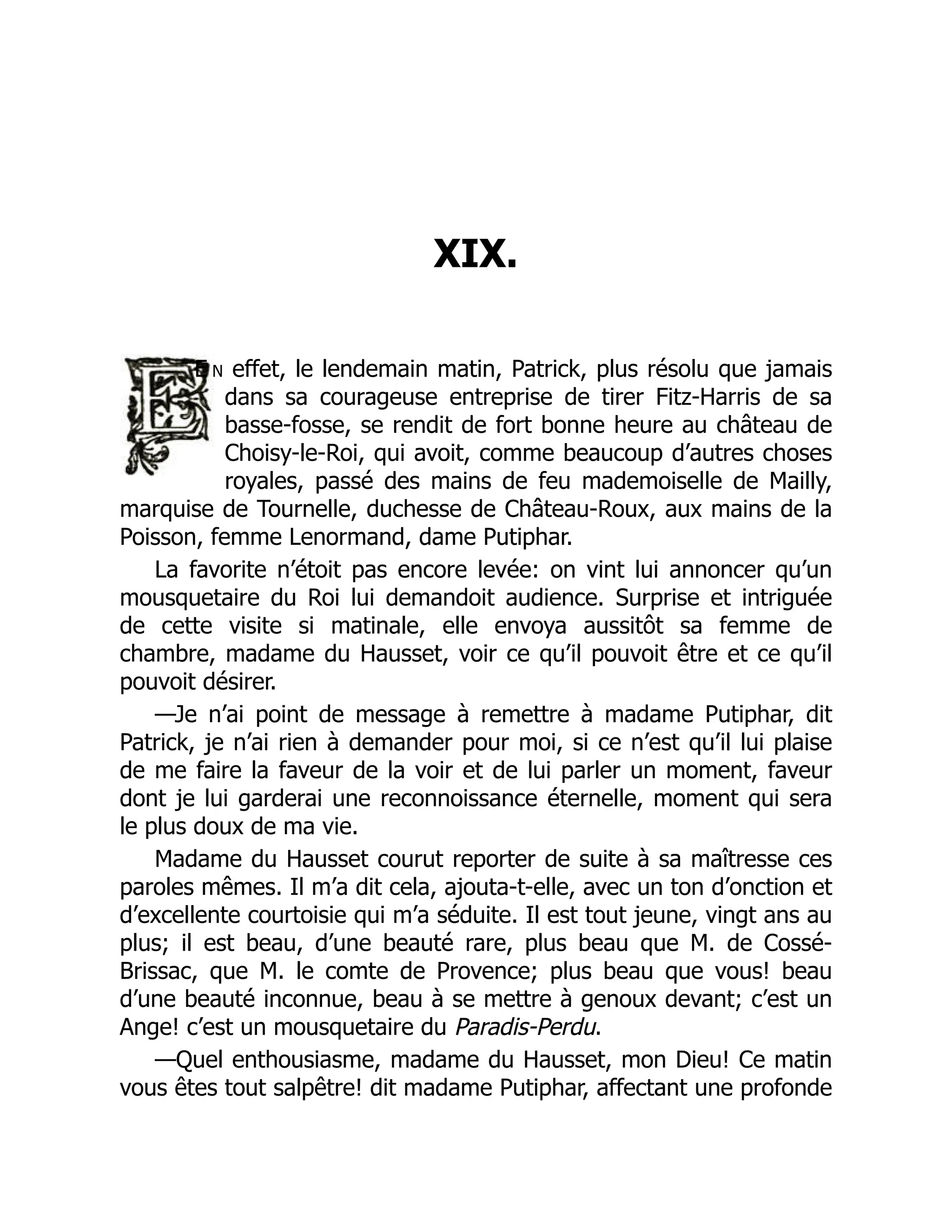 XIX.
E n effet, le lendemain matin, Patrick, plus résolu que jamais
dans sa courageuse entreprise de tirer Fitz-Harris de sa
basse-fosse, se rendit de fort bonne heure au château de
Choisy-le-Roi, qui avoit, comme beaucoup d’autres choses
royales, passé des mains de feu mademoiselle de Mailly,
marquise de Tournelle, duchesse de Château-Roux, aux mains de la
Poisson, femme Lenormand, dame Putiphar.
La favorite n’étoit pas encore levée: on vint lui annoncer qu’un
mousquetaire du Roi lui demandoit audience. Surprise et intriguée
de cette visite si matinale, elle envoya aussitôt sa femme de
chambre, madame du Hausset, voir ce qu’il pouvoit être et ce qu’il
pouvoit désirer.
—Je n’ai point de message à remettre à madame Putiphar, dit
Patrick, je n’ai rien à demander pour moi, si ce n’est qu’il lui plaise
de me faire la faveur de la voir et de lui parler un moment, faveur
dont je lui garderai une reconnoissance éternelle, moment qui sera
le plus doux de ma vie.
Madame du Hausset courut reporter de suite à sa maîtresse ces
paroles mêmes. Il m’a dit cela, ajouta-t-elle, avec un ton d’onction et
d’excellente courtoisie qui m’a séduite. Il est tout jeune, vingt ans au
plus; il est beau, d’une beauté rare, plus beau que M. de Cossé-
Brissac, que M. le comte de Provence; plus beau que vous! beau
d’une beauté inconnue, beau à se mettre à genoux devant; c’est un
Ange! c’est un mousquetaire du Paradis-Perdu.
—Quel enthousiasme, madame du Hausset, mon Dieu! Ce matin
vous êtes tout salpêtre! dit madame Putiphar, affectant une profonde
 