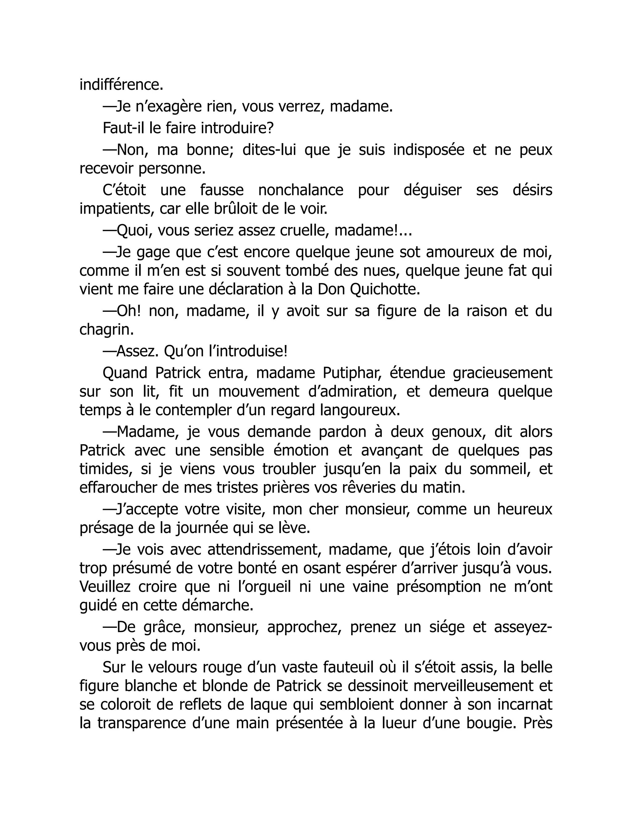indifférence.
—Je n’exagère rien, vous verrez, madame.
Faut-il le faire introduire?
—Non, ma bonne; dites-lui que je suis indisposée et ne peux
recevoir personne.
C’étoit une fausse nonchalance pour déguiser ses désirs
impatients, car elle brûloit de le voir.
—Quoi, vous seriez assez cruelle, madame!...
—Je gage que c’est encore quelque jeune sot amoureux de moi,
comme il m’en est si souvent tombé des nues, quelque jeune fat qui
vient me faire une déclaration à la Don Quichotte.
—Oh! non, madame, il y avoit sur sa figure de la raison et du
chagrin.
—Assez. Qu’on l’introduise!
Quand Patrick entra, madame Putiphar, étendue gracieusement
sur son lit, fit un mouvement d’admiration, et demeura quelque
temps à le contempler d’un regard langoureux.
—Madame, je vous demande pardon à deux genoux, dit alors
Patrick avec une sensible émotion et avançant de quelques pas
timides, si je viens vous troubler jusqu’en la paix du sommeil, et
effaroucher de mes tristes prières vos rêveries du matin.
—J’accepte votre visite, mon cher monsieur, comme un heureux
présage de la journée qui se lève.
—Je vois avec attendrissement, madame, que j’étois loin d’avoir
trop présumé de votre bonté en osant espérer d’arriver jusqu’à vous.
Veuillez croire que ni l’orgueil ni une vaine présomption ne m’ont
guidé en cette démarche.
—De grâce, monsieur, approchez, prenez un siége et asseyez-
vous près de moi.
Sur le velours rouge d’un vaste fauteuil où il s’étoit assis, la belle
figure blanche et blonde de Patrick se dessinoit merveilleusement et
se coloroit de reflets de laque qui sembloient donner à son incarnat
la transparence d’une main présentée à la lueur d’une bougie. Près
 