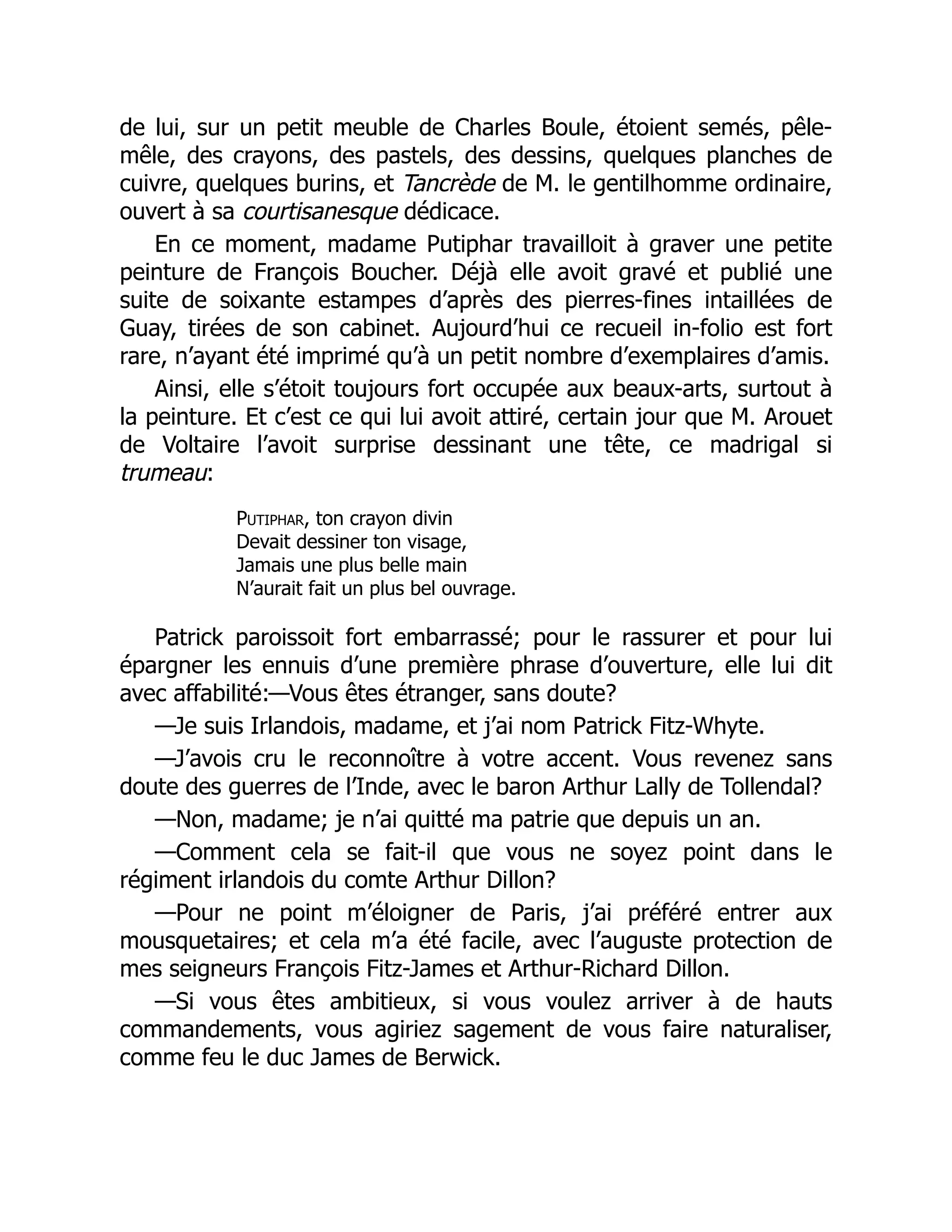 de lui, sur un petit meuble de Charles Boule, étoient semés, pêle-
mêle, des crayons, des pastels, des dessins, quelques planches de
cuivre, quelques burins, et Tancrède de M. le gentilhomme ordinaire,
ouvert à sa courtisanesque dédicace.
En ce moment, madame Putiphar travailloit à graver une petite
peinture de François Boucher. Déjà elle avoit gravé et publié une
suite de soixante estampes d’après des pierres-fines intaillées de
Guay, tirées de son cabinet. Aujourd’hui ce recueil in-folio est fort
rare, n’ayant été imprimé qu’à un petit nombre d’exemplaires d’amis.
Ainsi, elle s’étoit toujours fort occupée aux beaux-arts, surtout à
la peinture. Et c’est ce qui lui avoit attiré, certain jour que M. Arouet
de Voltaire l’avoit surprise dessinant une tête, ce madrigal si
trumeau:
Putiphar, ton crayon divin
Devait dessiner ton visage,
Jamais une plus belle main
N’aurait fait un plus bel ouvrage.
Patrick paroissoit fort embarrassé; pour le rassurer et pour lui
épargner les ennuis d’une première phrase d’ouverture, elle lui dit
avec affabilité:—Vous êtes étranger, sans doute?
—Je suis Irlandois, madame, et j’ai nom Patrick Fitz-Whyte.
—J’avois cru le reconnoître à votre accent. Vous revenez sans
doute des guerres de l’Inde, avec le baron Arthur Lally de Tollendal?
—Non, madame; je n’ai quitté ma patrie que depuis un an.
—Comment cela se fait-il que vous ne soyez point dans le
régiment irlandois du comte Arthur Dillon?
—Pour ne point m’éloigner de Paris, j’ai préféré entrer aux
mousquetaires; et cela m’a été facile, avec l’auguste protection de
mes seigneurs François Fitz-James et Arthur-Richard Dillon.
—Si vous êtes ambitieux, si vous voulez arriver à de hauts
commandements, vous agiriez sagement de vous faire naturaliser,
comme feu le duc James de Berwick.
 