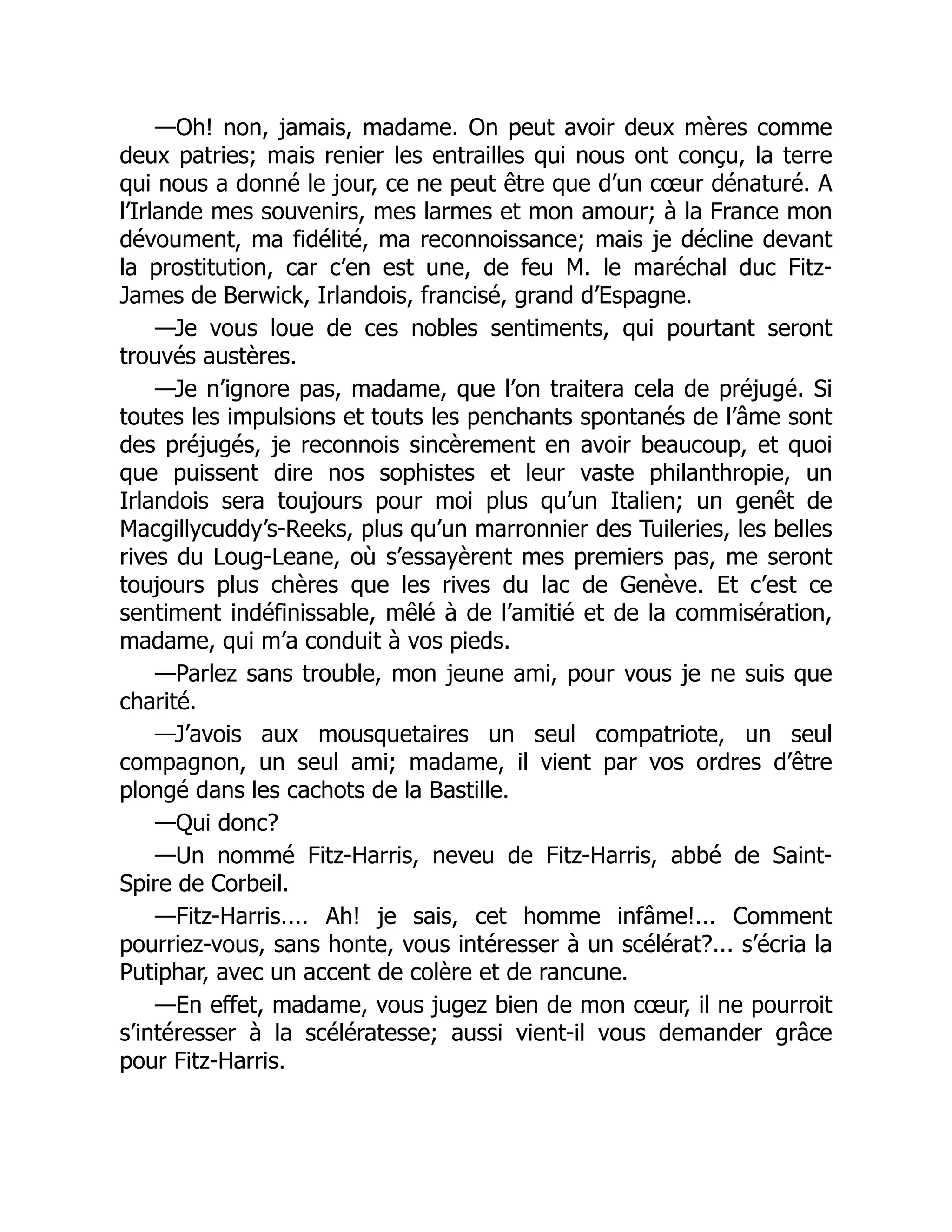 —Oh! non, jamais, madame. On peut avoir deux mères comme
deux patries; mais renier les entrailles qui nous ont conçu, la terre
qui nous a donné le jour, ce ne peut être que d’un cœur dénaturé. A
l’Irlande mes souvenirs, mes larmes et mon amour; à la France mon
dévoument, ma fidélité, ma reconnoissance; mais je décline devant
la prostitution, car c’en est une, de feu M. le maréchal duc Fitz-
James de Berwick, Irlandois, francisé, grand d’Espagne.
—Je vous loue de ces nobles sentiments, qui pourtant seront
trouvés austères.
—Je n’ignore pas, madame, que l’on traitera cela de préjugé. Si
toutes les impulsions et touts les penchants spontanés de l’âme sont
des préjugés, je reconnois sincèrement en avoir beaucoup, et quoi
que puissent dire nos sophistes et leur vaste philanthropie, un
Irlandois sera toujours pour moi plus qu’un Italien; un genêt de
Macgillycuddy’s-Reeks, plus qu’un marronnier des Tuileries, les belles
rives du Loug-Leane, où s’essayèrent mes premiers pas, me seront
toujours plus chères que les rives du lac de Genève. Et c’est ce
sentiment indéfinissable, mêlé à de l’amitié et de la commisération,
madame, qui m’a conduit à vos pieds.
—Parlez sans trouble, mon jeune ami, pour vous je ne suis que
charité.
—J’avois aux mousquetaires un seul compatriote, un seul
compagnon, un seul ami; madame, il vient par vos ordres d’être
plongé dans les cachots de la Bastille.
—Qui donc?
—Un nommé Fitz-Harris, neveu de Fitz-Harris, abbé de Saint-
Spire de Corbeil.
—Fitz-Harris.... Ah! je sais, cet homme infâme!... Comment
pourriez-vous, sans honte, vous intéresser à un scélérat?... s’écria la
Putiphar, avec un accent de colère et de rancune.
—En effet, madame, vous jugez bien de mon cœur, il ne pourroit
s’intéresser à la scélératesse; aussi vient-il vous demander grâce
pour Fitz-Harris.
 