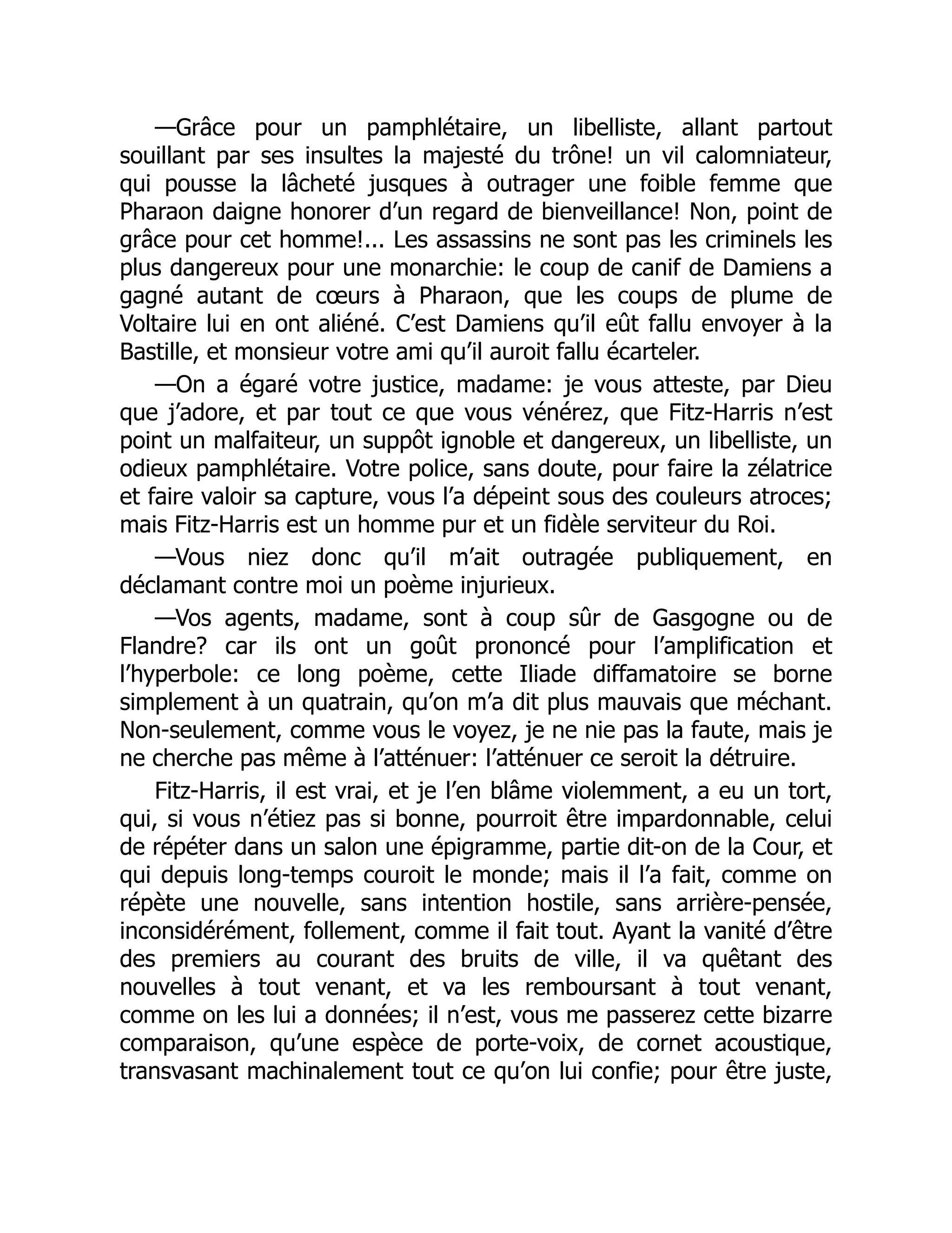 —Grâce pour un pamphlétaire, un libelliste, allant partout
souillant par ses insultes la majesté du trône! un vil calomniateur,
qui pousse la lâcheté jusques à outrager une foible femme que
Pharaon daigne honorer d’un regard de bienveillance! Non, point de
grâce pour cet homme!... Les assassins ne sont pas les criminels les
plus dangereux pour une monarchie: le coup de canif de Damiens a
gagné autant de cœurs à Pharaon, que les coups de plume de
Voltaire lui en ont aliéné. C’est Damiens qu’il eût fallu envoyer à la
Bastille, et monsieur votre ami qu’il auroit fallu écarteler.
—On a égaré votre justice, madame: je vous atteste, par Dieu
que j’adore, et par tout ce que vous vénérez, que Fitz-Harris n’est
point un malfaiteur, un suppôt ignoble et dangereux, un libelliste, un
odieux pamphlétaire. Votre police, sans doute, pour faire la zélatrice
et faire valoir sa capture, vous l’a dépeint sous des couleurs atroces;
mais Fitz-Harris est un homme pur et un fidèle serviteur du Roi.
—Vous niez donc qu’il m’ait outragée publiquement, en
déclamant contre moi un poème injurieux.
—Vos agents, madame, sont à coup sûr de Gasgogne ou de
Flandre? car ils ont un goût prononcé pour l’amplification et
l’hyperbole: ce long poème, cette Iliade diffamatoire se borne
simplement à un quatrain, qu’on m’a dit plus mauvais que méchant.
Non-seulement, comme vous le voyez, je ne nie pas la faute, mais je
ne cherche pas même à l’atténuer: l’atténuer ce seroit la détruire.
Fitz-Harris, il est vrai, et je l’en blâme violemment, a eu un tort,
qui, si vous n’étiez pas si bonne, pourroit être impardonnable, celui
de répéter dans un salon une épigramme, partie dit-on de la Cour, et
qui depuis long-temps couroit le monde; mais il l’a fait, comme on
répète une nouvelle, sans intention hostile, sans arrière-pensée,
inconsidérément, follement, comme il fait tout. Ayant la vanité d’être
des premiers au courant des bruits de ville, il va quêtant des
nouvelles à tout venant, et va les remboursant à tout venant,
comme on les lui a données; il n’est, vous me passerez cette bizarre
comparaison, qu’une espèce de porte-voix, de cornet acoustique,
transvasant machinalement tout ce qu’on lui confie; pour être juste,
 