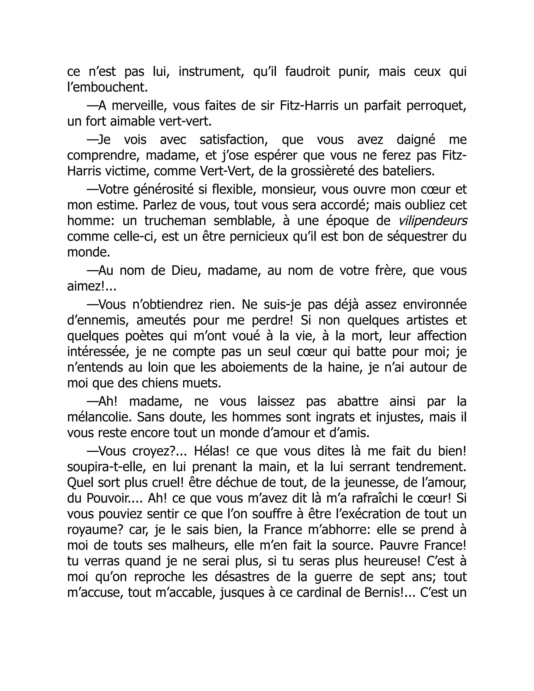 ce n’est pas lui, instrument, qu’il faudroit punir, mais ceux qui
l’embouchent.
—A merveille, vous faites de sir Fitz-Harris un parfait perroquet,
un fort aimable vert-vert.
—Je vois avec satisfaction, que vous avez daigné me
comprendre, madame, et j’ose espérer que vous ne ferez pas Fitz-
Harris victime, comme Vert-Vert, de la grossièreté des bateliers.
—Votre générosité si flexible, monsieur, vous ouvre mon cœur et
mon estime. Parlez de vous, tout vous sera accordé; mais oubliez cet
homme: un trucheman semblable, à une époque de vilipendeurs
comme celle-ci, est un être pernicieux qu’il est bon de séquestrer du
monde.
—Au nom de Dieu, madame, au nom de votre frère, que vous
aimez!...
—Vous n’obtiendrez rien. Ne suis-je pas déjà assez environnée
d’ennemis, ameutés pour me perdre! Si non quelques artistes et
quelques poètes qui m’ont voué à la vie, à la mort, leur affection
intéressée, je ne compte pas un seul cœur qui batte pour moi; je
n’entends au loin que les aboiements de la haine, je n’ai autour de
moi que des chiens muets.
—Ah! madame, ne vous laissez pas abattre ainsi par la
mélancolie. Sans doute, les hommes sont ingrats et injustes, mais il
vous reste encore tout un monde d’amour et d’amis.
—Vous croyez?... Hélas! ce que vous dites là me fait du bien!
soupira-t-elle, en lui prenant la main, et la lui serrant tendrement.
Quel sort plus cruel! être déchue de tout, de la jeunesse, de l’amour,
du Pouvoir.... Ah! ce que vous m’avez dit là m’a rafraîchi le cœur! Si
vous pouviez sentir ce que l’on souffre à être l’exécration de tout un
royaume? car, je le sais bien, la France m’abhorre: elle se prend à
moi de touts ses malheurs, elle m’en fait la source. Pauvre France!
tu verras quand je ne serai plus, si tu seras plus heureuse! C’est à
moi qu’on reproche les désastres de la guerre de sept ans; tout
m’accuse, tout m’accable, jusques à ce cardinal de Bernis!... C’est un
 