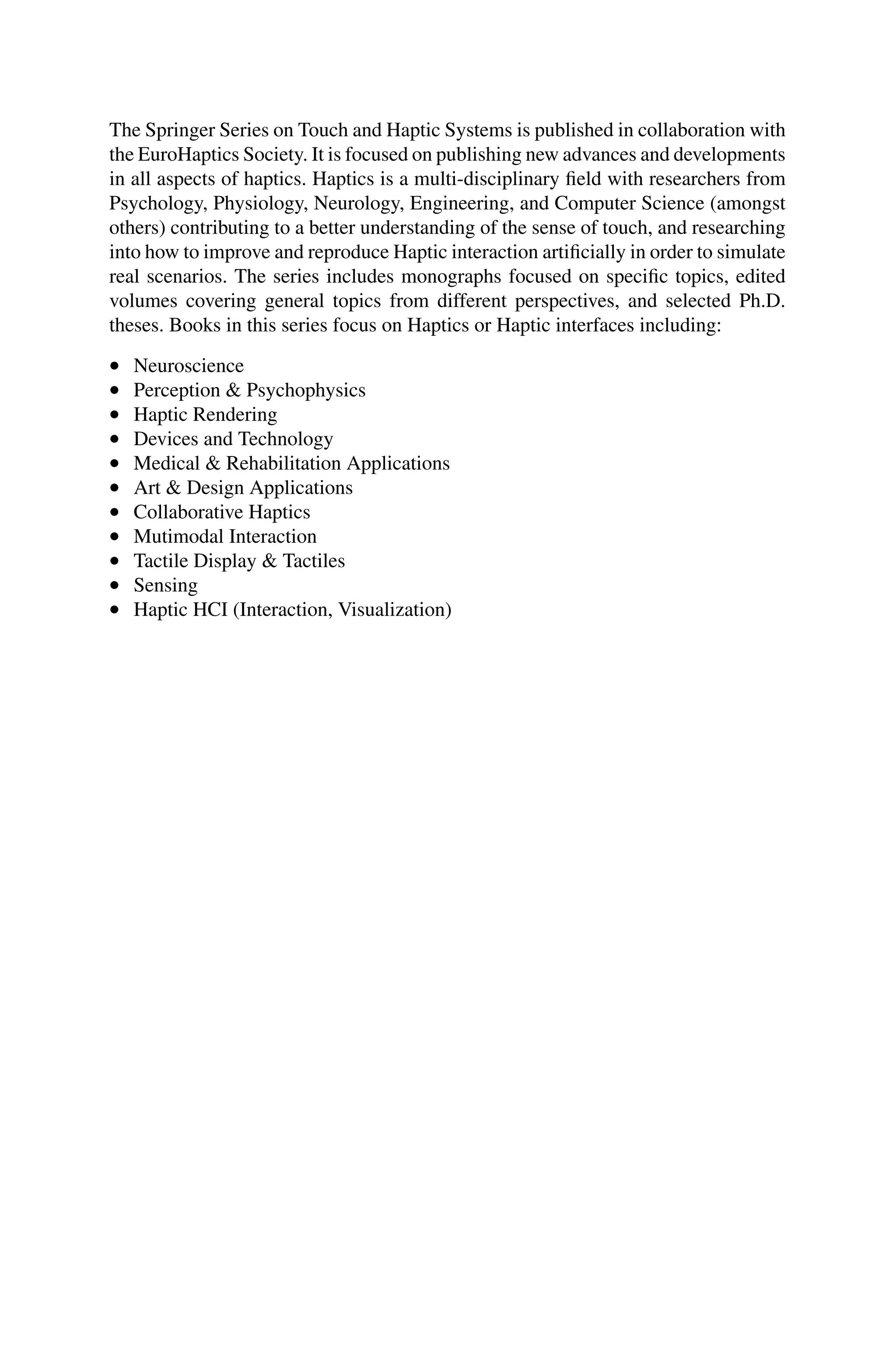 The Springer Series on Touch and Haptic Systems is published in collaboration with
the EuroHaptics Society. It is focused on publishing new advances and developments
in all aspects of haptics. Haptics is a multi-disciplinary field with researchers from
Psychology, Physiology, Neurology, Engineering, and Computer Science (amongst
others) contributing to a better understanding of the sense of touch, and researching
into how to improve and reproduce Haptic interaction artificially in order to simulate
real scenarios. The series includes monographs focused on specific topics, edited
volumes covering general topics from different perspectives, and selected Ph.D.
theses. Books in this series focus on Haptics or Haptic interfaces including:
• Neuroscience
• Perception & Psychophysics
• Haptic Rendering
• Devices and Technology
• Medical & Rehabilitation Applications
• Art & Design Applications
• Collaborative Haptics
• Mutimodal Interaction
• Tactile Display & Tactiles
• Sensing
• Haptic HCI (Interaction, Visualization)
 