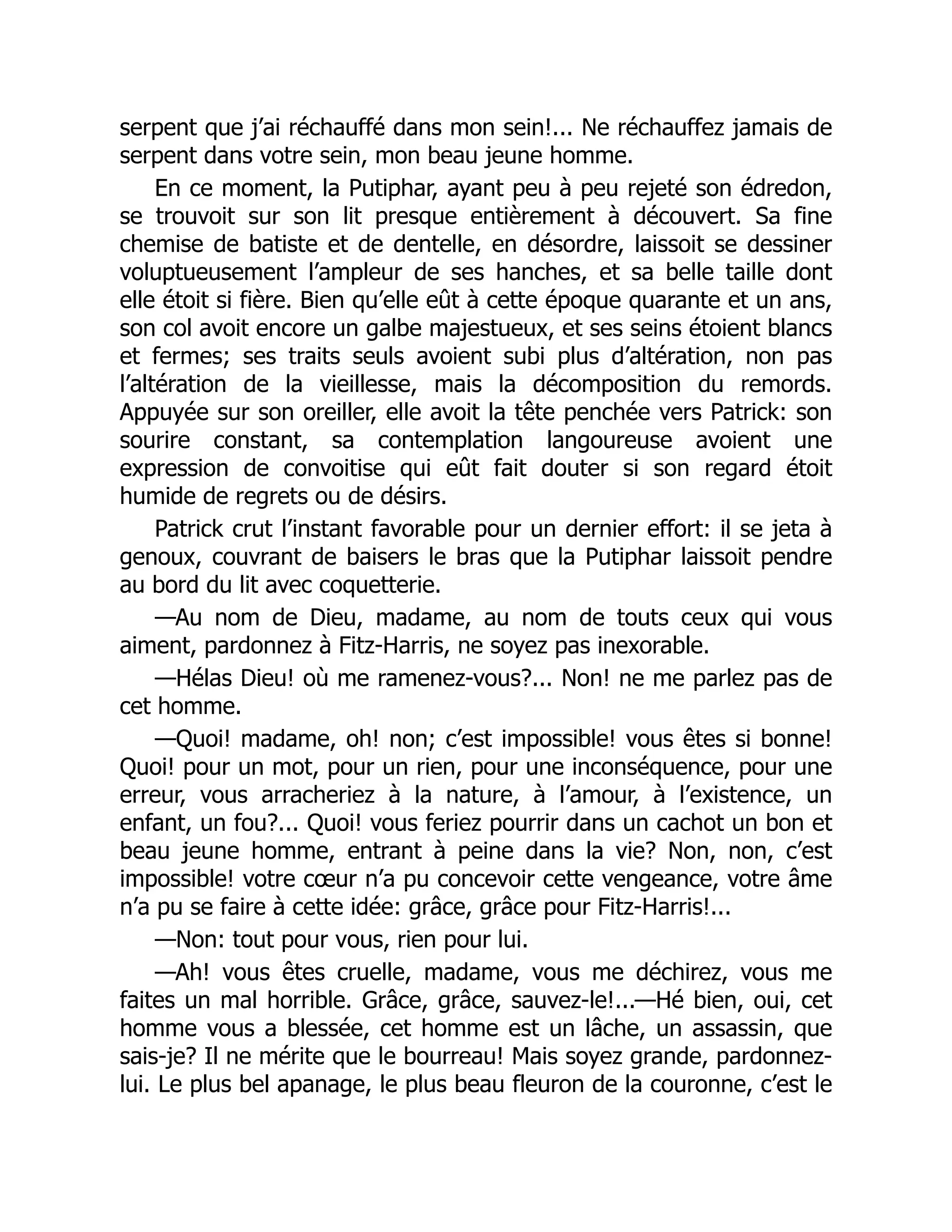 serpent que j’ai réchauffé dans mon sein!... Ne réchauffez jamais de
serpent dans votre sein, mon beau jeune homme.
En ce moment, la Putiphar, ayant peu à peu rejeté son édredon,
se trouvoit sur son lit presque entièrement à découvert. Sa fine
chemise de batiste et de dentelle, en désordre, laissoit se dessiner
voluptueusement l’ampleur de ses hanches, et sa belle taille dont
elle étoit si fière. Bien qu’elle eût à cette époque quarante et un ans,
son col avoit encore un galbe majestueux, et ses seins étoient blancs
et fermes; ses traits seuls avoient subi plus d’altération, non pas
l’altération de la vieillesse, mais la décomposition du remords.
Appuyée sur son oreiller, elle avoit la tête penchée vers Patrick: son
sourire constant, sa contemplation langoureuse avoient une
expression de convoitise qui eût fait douter si son regard étoit
humide de regrets ou de désirs.
Patrick crut l’instant favorable pour un dernier effort: il se jeta à
genoux, couvrant de baisers le bras que la Putiphar laissoit pendre
au bord du lit avec coquetterie.
—Au nom de Dieu, madame, au nom de touts ceux qui vous
aiment, pardonnez à Fitz-Harris, ne soyez pas inexorable.
—Hélas Dieu! où me ramenez-vous?... Non! ne me parlez pas de
cet homme.
—Quoi! madame, oh! non; c’est impossible! vous êtes si bonne!
Quoi! pour un mot, pour un rien, pour une inconséquence, pour une
erreur, vous arracheriez à la nature, à l’amour, à l’existence, un
enfant, un fou?... Quoi! vous feriez pourrir dans un cachot un bon et
beau jeune homme, entrant à peine dans la vie? Non, non, c’est
impossible! votre cœur n’a pu concevoir cette vengeance, votre âme
n’a pu se faire à cette idée: grâce, grâce pour Fitz-Harris!...
—Non: tout pour vous, rien pour lui.
—Ah! vous êtes cruelle, madame, vous me déchirez, vous me
faites un mal horrible. Grâce, grâce, sauvez-le!...—Hé bien, oui, cet
homme vous a blessée, cet homme est un lâche, un assassin, que
sais-je? Il ne mérite que le bourreau! Mais soyez grande, pardonnez-
lui. Le plus bel apanage, le plus beau fleuron de la couronne, c’est le
 