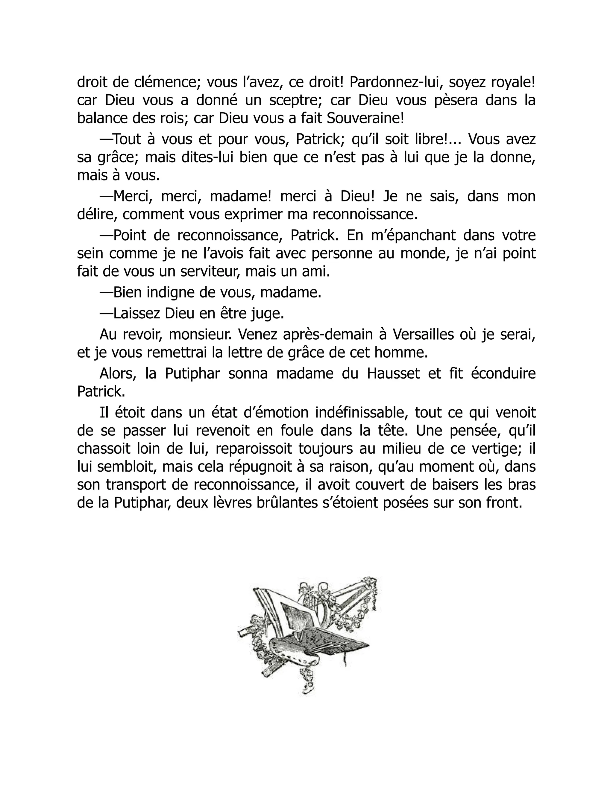 droit de clémence; vous l’avez, ce droit! Pardonnez-lui, soyez royale!
car Dieu vous a donné un sceptre; car Dieu vous pèsera dans la
balance des rois; car Dieu vous a fait Souveraine!
—Tout à vous et pour vous, Patrick; qu’il soit libre!... Vous avez
sa grâce; mais dites-lui bien que ce n’est pas à lui que je la donne,
mais à vous.
—Merci, merci, madame! merci à Dieu! Je ne sais, dans mon
délire, comment vous exprimer ma reconnoissance.
—Point de reconnoissance, Patrick. En m’épanchant dans votre
sein comme je ne l’avois fait avec personne au monde, je n’ai point
fait de vous un serviteur, mais un ami.
—Bien indigne de vous, madame.
—Laissez Dieu en être juge.
Au revoir, monsieur. Venez après-demain à Versailles où je serai,
et je vous remettrai la lettre de grâce de cet homme.
Alors, la Putiphar sonna madame du Hausset et fit éconduire
Patrick.
Il étoit dans un état d’émotion indéfinissable, tout ce qui venoit
de se passer lui revenoit en foule dans la tête. Une pensée, qu’il
chassoit loin de lui, reparoissoit toujours au milieu de ce vertige; il
lui sembloit, mais cela répugnoit à sa raison, qu’au moment où, dans
son transport de reconnoissance, il avoit couvert de baisers les bras
de la Putiphar, deux lèvres brûlantes s’étoient posées sur son front.
 