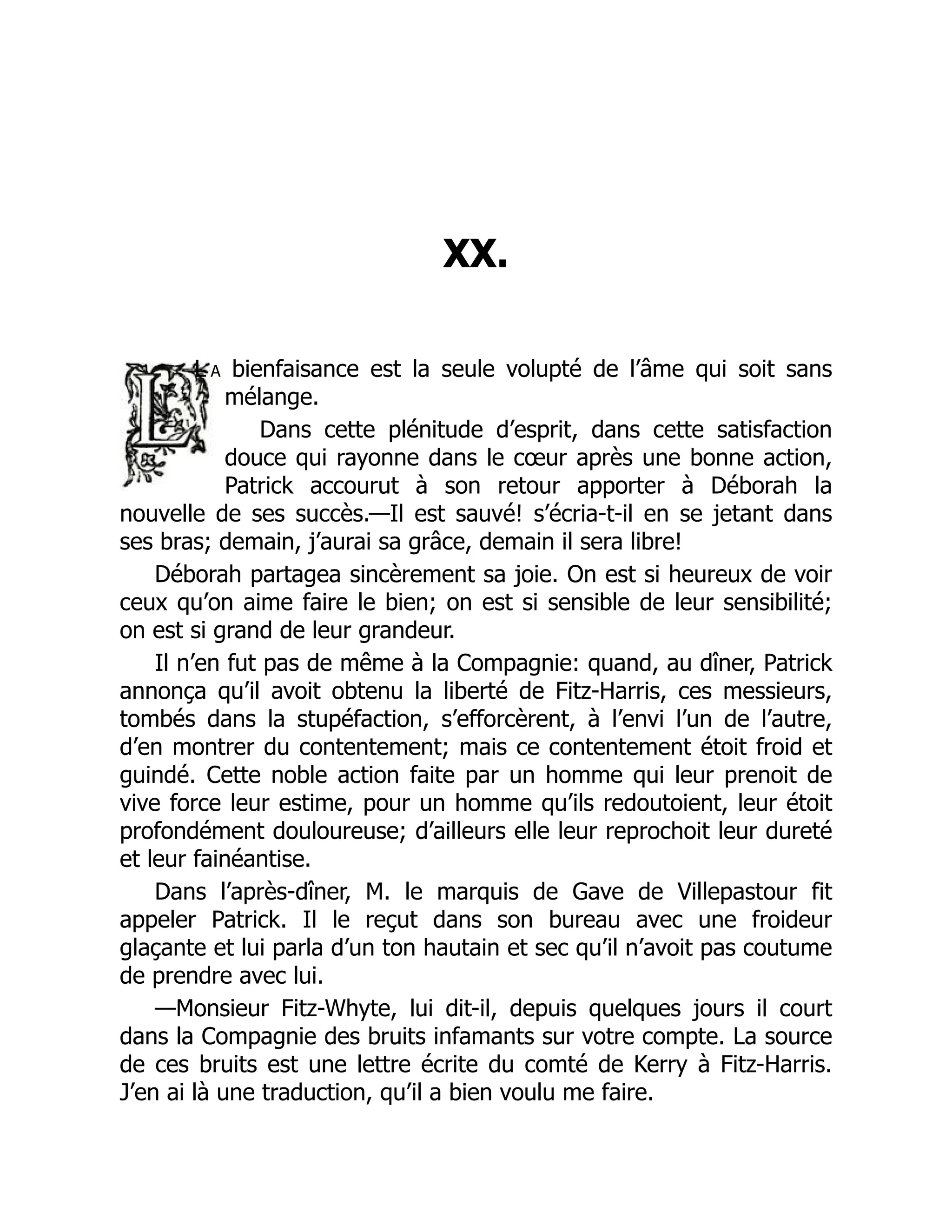 XX.
L a bienfaisance est la seule volupté de l’âme qui soit sans
mélange.
Dans cette plénitude d’esprit, dans cette satisfaction
douce qui rayonne dans le cœur après une bonne action,
Patrick accourut à son retour apporter à Déborah la
nouvelle de ses succès.—Il est sauvé! s’écria-t-il en se jetant dans
ses bras; demain, j’aurai sa grâce, demain il sera libre!
Déborah partagea sincèrement sa joie. On est si heureux de voir
ceux qu’on aime faire le bien; on est si sensible de leur sensibilité;
on est si grand de leur grandeur.
Il n’en fut pas de même à la Compagnie: quand, au dîner, Patrick
annonça qu’il avoit obtenu la liberté de Fitz-Harris, ces messieurs,
tombés dans la stupéfaction, s’efforcèrent, à l’envi l’un de l’autre,
d’en montrer du contentement; mais ce contentement étoit froid et
guindé. Cette noble action faite par un homme qui leur prenoit de
vive force leur estime, pour un homme qu’ils redoutoient, leur étoit
profondément douloureuse; d’ailleurs elle leur reprochoit leur dureté
et leur fainéantise.
Dans l’après-dîner, M. le marquis de Gave de Villepastour fit
appeler Patrick. Il le reçut dans son bureau avec une froideur
glaçante et lui parla d’un ton hautain et sec qu’il n’avoit pas coutume
de prendre avec lui.
—Monsieur Fitz-Whyte, lui dit-il, depuis quelques jours il court
dans la Compagnie des bruits infamants sur votre compte. La source
de ces bruits est une lettre écrite du comté de Kerry à Fitz-Harris.
J’en ai là une traduction, qu’il a bien voulu me faire.
 