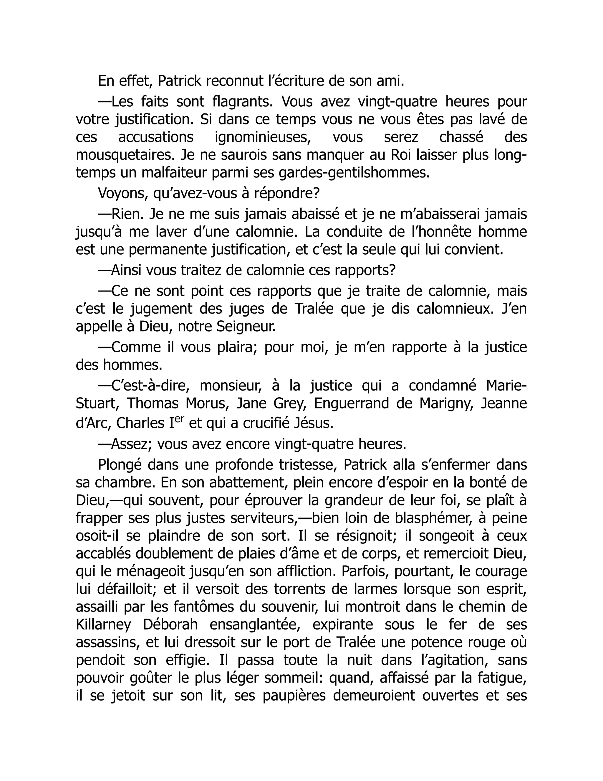En effet, Patrick reconnut l’écriture de son ami.
—Les faits sont flagrants. Vous avez vingt-quatre heures pour
votre justification. Si dans ce temps vous ne vous êtes pas lavé de
ces accusations ignominieuses, vous serez chassé des
mousquetaires. Je ne saurois sans manquer au Roi laisser plus long-
temps un malfaiteur parmi ses gardes-gentilshommes.
Voyons, qu’avez-vous à répondre?
—Rien. Je ne me suis jamais abaissé et je ne m’abaisserai jamais
jusqu’à me laver d’une calomnie. La conduite de l’honnête homme
est une permanente justification, et c’est la seule qui lui convient.
—Ainsi vous traitez de calomnie ces rapports?
—Ce ne sont point ces rapports que je traite de calomnie, mais
c’est le jugement des juges de Tralée que je dis calomnieux. J’en
appelle à Dieu, notre Seigneur.
—Comme il vous plaira; pour moi, je m’en rapporte à la justice
des hommes.
—C’est-à-dire, monsieur, à la justice qui a condamné Marie-
Stuart, Thomas Morus, Jane Grey, Enguerrand de Marigny, Jeanne
d’Arc, Charles Ier
et qui a crucifié Jésus.
—Assez; vous avez encore vingt-quatre heures.
Plongé dans une profonde tristesse, Patrick alla s’enfermer dans
sa chambre. En son abattement, plein encore d’espoir en la bonté de
Dieu,—qui souvent, pour éprouver la grandeur de leur foi, se plaît à
frapper ses plus justes serviteurs,—bien loin de blasphémer, à peine
osoit-il se plaindre de son sort. Il se résignoit; il songeoit à ceux
accablés doublement de plaies d’âme et de corps, et remercioit Dieu,
qui le ménageoit jusqu’en son affliction. Parfois, pourtant, le courage
lui défailloit; et il versoit des torrents de larmes lorsque son esprit,
assailli par les fantômes du souvenir, lui montroit dans le chemin de
Killarney Déborah ensanglantée, expirante sous le fer de ses
assassins, et lui dressoit sur le port de Tralée une potence rouge où
pendoit son effigie. Il passa toute la nuit dans l’agitation, sans
pouvoir goûter le plus léger sommeil: quand, affaissé par la fatigue,
il se jetoit sur son lit, ses paupières demeuroient ouvertes et ses
 