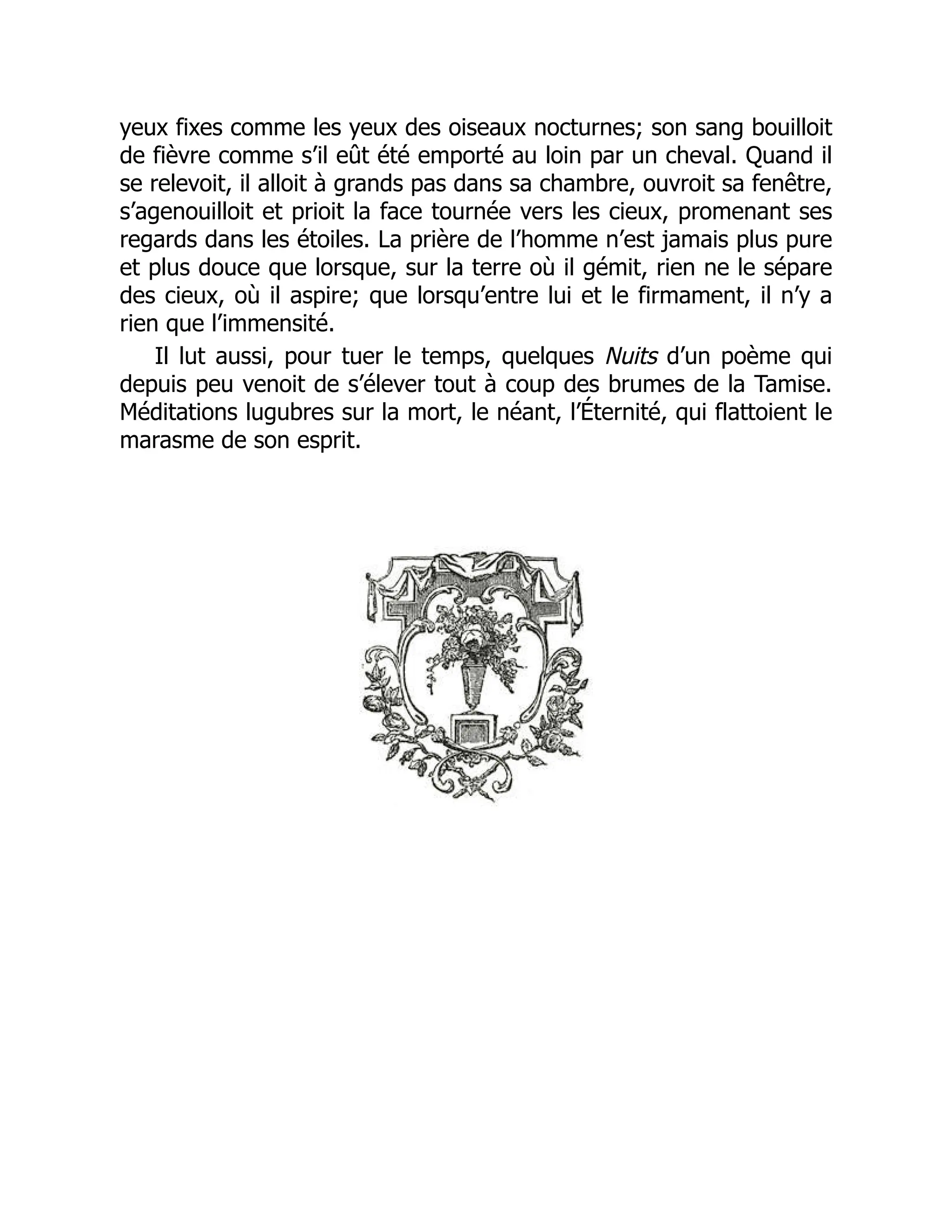 yeux fixes comme les yeux des oiseaux nocturnes; son sang bouilloit
de fièvre comme s’il eût été emporté au loin par un cheval. Quand il
se relevoit, il alloit à grands pas dans sa chambre, ouvroit sa fenêtre,
s’agenouilloit et prioit la face tournée vers les cieux, promenant ses
regards dans les étoiles. La prière de l’homme n’est jamais plus pure
et plus douce que lorsque, sur la terre où il gémit, rien ne le sépare
des cieux, où il aspire; que lorsqu’entre lui et le firmament, il n’y a
rien que l’immensité.
Il lut aussi, pour tuer le temps, quelques Nuits d’un poème qui
depuis peu venoit de s’élever tout à coup des brumes de la Tamise.
Méditations lugubres sur la mort, le néant, l’Éternité, qui flattoient le
marasme de son esprit.
 