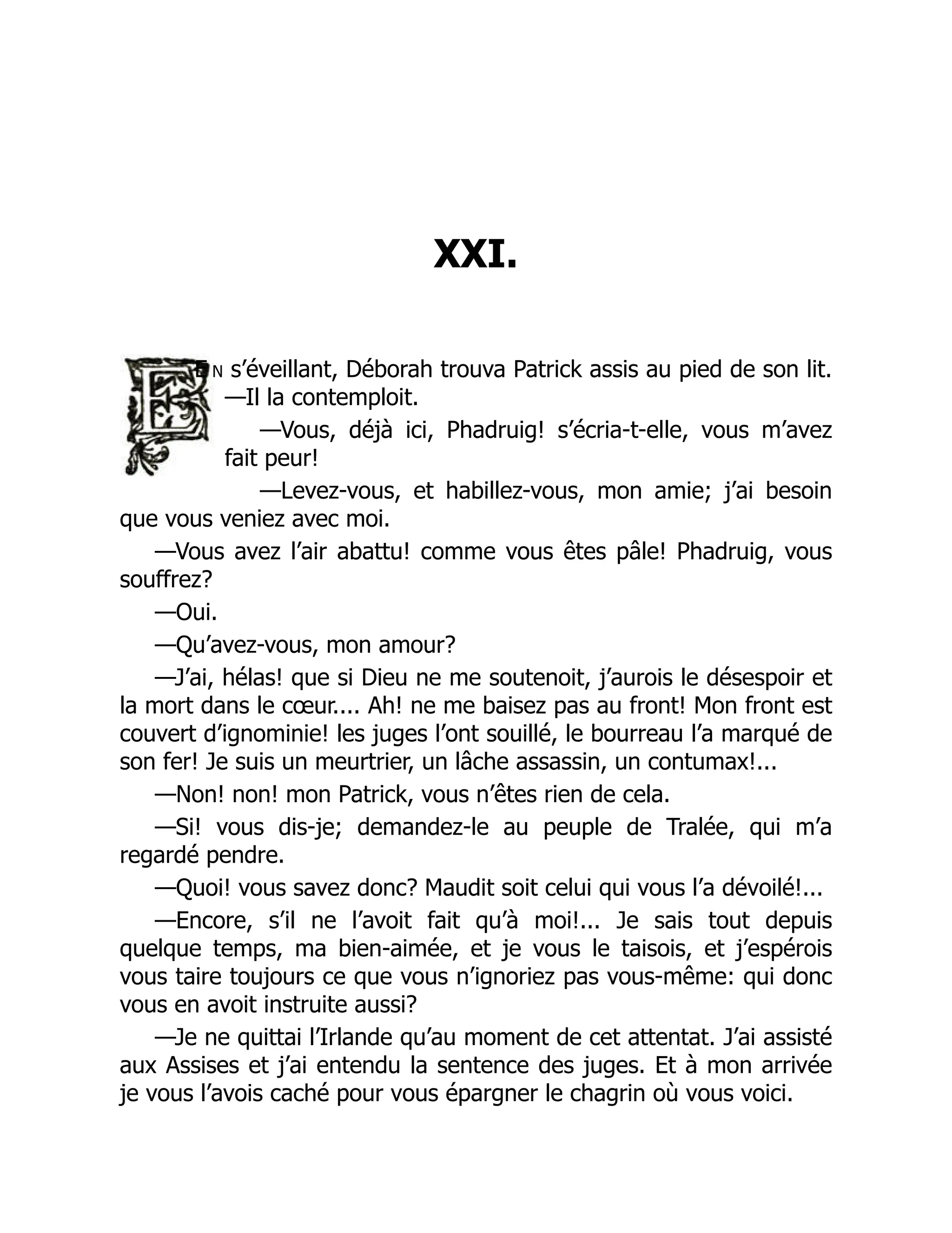 XXI.
E n s’éveillant, Déborah trouva Patrick assis au pied de son lit.
—Il la contemploit.
—Vous, déjà ici, Phadruig! s’écria-t-elle, vous m’avez
fait peur!
—Levez-vous, et habillez-vous, mon amie; j’ai besoin
que vous veniez avec moi.
—Vous avez l’air abattu! comme vous êtes pâle! Phadruig, vous
souffrez?
—Oui.
—Qu’avez-vous, mon amour?
—J’ai, hélas! que si Dieu ne me soutenoit, j’aurois le désespoir et
la mort dans le cœur.... Ah! ne me baisez pas au front! Mon front est
couvert d’ignominie! les juges l’ont souillé, le bourreau l’a marqué de
son fer! Je suis un meurtrier, un lâche assassin, un contumax!...
—Non! non! mon Patrick, vous n’êtes rien de cela.
—Si! vous dis-je; demandez-le au peuple de Tralée, qui m’a
regardé pendre.
—Quoi! vous savez donc? Maudit soit celui qui vous l’a dévoilé!...
—Encore, s’il ne l’avoit fait qu’à moi!... Je sais tout depuis
quelque temps, ma bien-aimée, et je vous le taisois, et j’espérois
vous taire toujours ce que vous n’ignoriez pas vous-même: qui donc
vous en avoit instruite aussi?
—Je ne quittai l’Irlande qu’au moment de cet attentat. J’ai assisté
aux Assises et j’ai entendu la sentence des juges. Et à mon arrivée
je vous l’avois caché pour vous épargner le chagrin où vous voici.
 