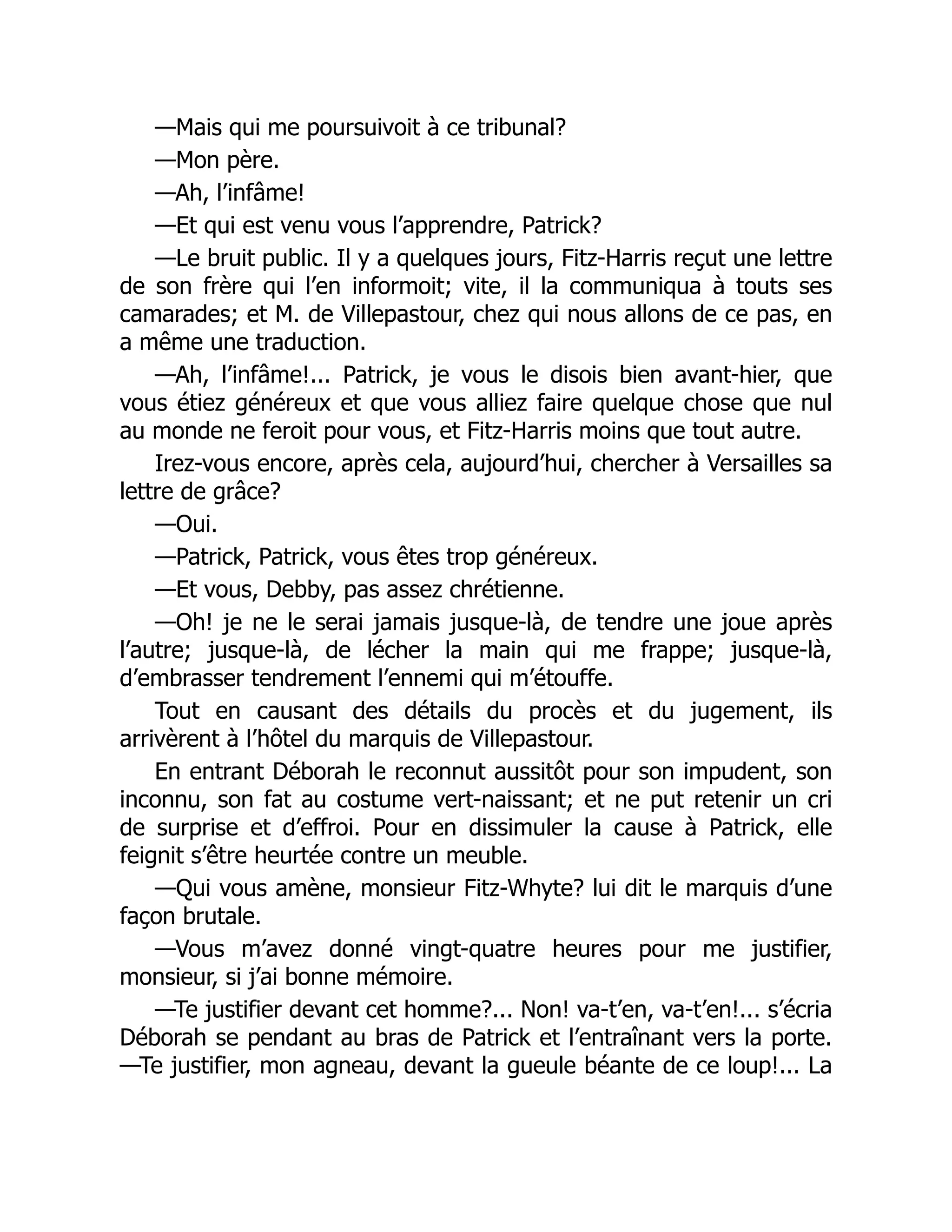 —Mais qui me poursuivoit à ce tribunal?
—Mon père.
—Ah, l’infâme!
—Et qui est venu vous l’apprendre, Patrick?
—Le bruit public. Il y a quelques jours, Fitz-Harris reçut une lettre
de son frère qui l’en informoit; vite, il la communiqua à touts ses
camarades; et M. de Villepastour, chez qui nous allons de ce pas, en
a même une traduction.
—Ah, l’infâme!... Patrick, je vous le disois bien avant-hier, que
vous étiez généreux et que vous alliez faire quelque chose que nul
au monde ne feroit pour vous, et Fitz-Harris moins que tout autre.
Irez-vous encore, après cela, aujourd’hui, chercher à Versailles sa
lettre de grâce?
—Oui.
—Patrick, Patrick, vous êtes trop généreux.
—Et vous, Debby, pas assez chrétienne.
—Oh! je ne le serai jamais jusque-là, de tendre une joue après
l’autre; jusque-là, de lécher la main qui me frappe; jusque-là,
d’embrasser tendrement l’ennemi qui m’étouffe.
Tout en causant des détails du procès et du jugement, ils
arrivèrent à l’hôtel du marquis de Villepastour.
En entrant Déborah le reconnut aussitôt pour son impudent, son
inconnu, son fat au costume vert-naissant; et ne put retenir un cri
de surprise et d’effroi. Pour en dissimuler la cause à Patrick, elle
feignit s’être heurtée contre un meuble.
—Qui vous amène, monsieur Fitz-Whyte? lui dit le marquis d’une
façon brutale.
—Vous m’avez donné vingt-quatre heures pour me justifier,
monsieur, si j’ai bonne mémoire.
—Te justifier devant cet homme?... Non! va-t’en, va-t’en!... s’écria
Déborah se pendant au bras de Patrick et l’entraînant vers la porte.
—Te justifier, mon agneau, devant la gueule béante de ce loup!... La
 