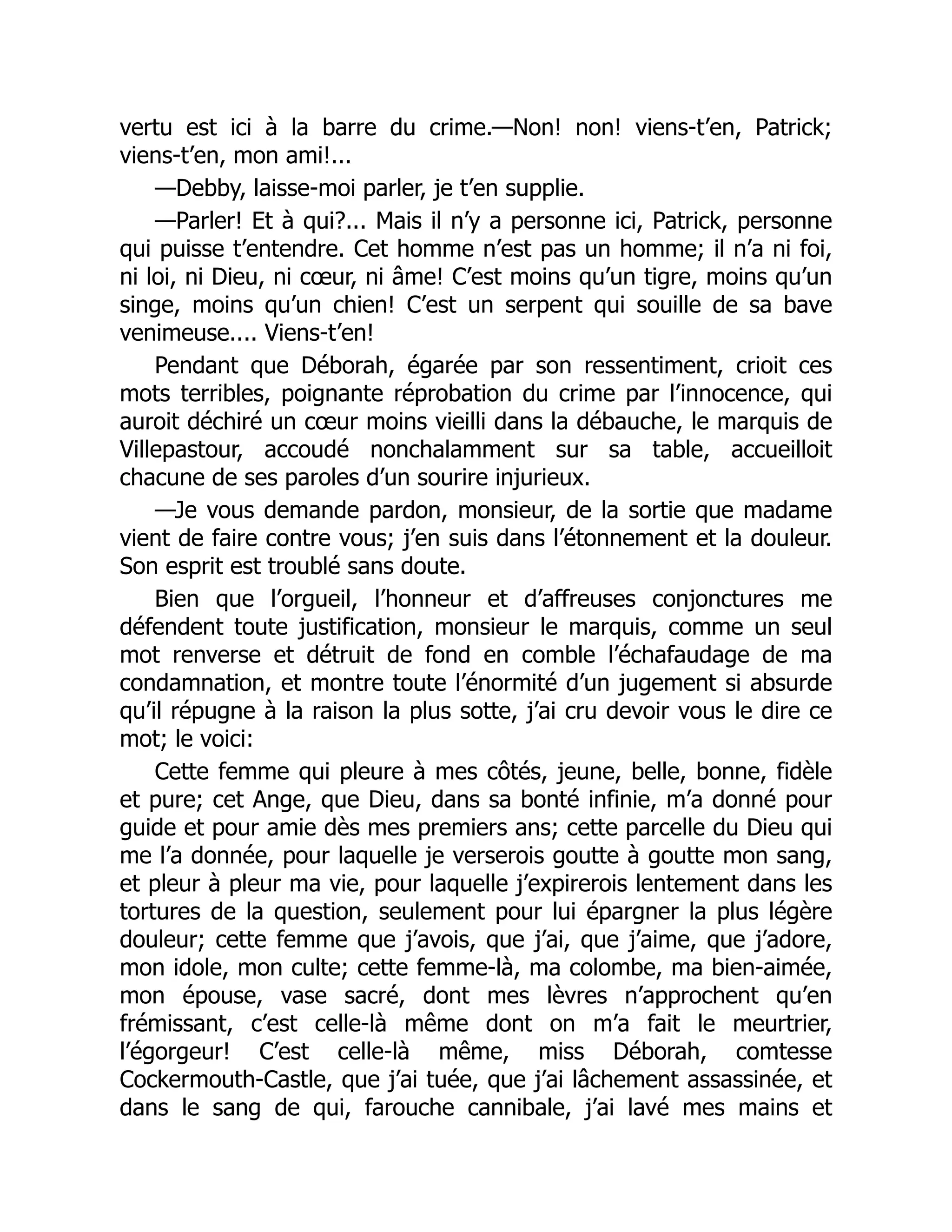 vertu est ici à la barre du crime.—Non! non! viens-t’en, Patrick;
viens-t’en, mon ami!...
—Debby, laisse-moi parler, je t’en supplie.
—Parler! Et à qui?... Mais il n’y a personne ici, Patrick, personne
qui puisse t’entendre. Cet homme n’est pas un homme; il n’a ni foi,
ni loi, ni Dieu, ni cœur, ni âme! C’est moins qu’un tigre, moins qu’un
singe, moins qu’un chien! C’est un serpent qui souille de sa bave
venimeuse.... Viens-t’en!
Pendant que Déborah, égarée par son ressentiment, crioit ces
mots terribles, poignante réprobation du crime par l’innocence, qui
auroit déchiré un cœur moins vieilli dans la débauche, le marquis de
Villepastour, accoudé nonchalamment sur sa table, accueilloit
chacune de ses paroles d’un sourire injurieux.
—Je vous demande pardon, monsieur, de la sortie que madame
vient de faire contre vous; j’en suis dans l’étonnement et la douleur.
Son esprit est troublé sans doute.
Bien que l’orgueil, l’honneur et d’affreuses conjonctures me
défendent toute justification, monsieur le marquis, comme un seul
mot renverse et détruit de fond en comble l’échafaudage de ma
condamnation, et montre toute l’énormité d’un jugement si absurde
qu’il répugne à la raison la plus sotte, j’ai cru devoir vous le dire ce
mot; le voici:
Cette femme qui pleure à mes côtés, jeune, belle, bonne, fidèle
et pure; cet Ange, que Dieu, dans sa bonté infinie, m’a donné pour
guide et pour amie dès mes premiers ans; cette parcelle du Dieu qui
me l’a donnée, pour laquelle je verserois goutte à goutte mon sang,
et pleur à pleur ma vie, pour laquelle j’expirerois lentement dans les
tortures de la question, seulement pour lui épargner la plus légère
douleur; cette femme que j’avois, que j’ai, que j’aime, que j’adore,
mon idole, mon culte; cette femme-là, ma colombe, ma bien-aimée,
mon épouse, vase sacré, dont mes lèvres n’approchent qu’en
frémissant, c’est celle-là même dont on m’a fait le meurtrier,
l’égorgeur! C’est celle-là même, miss Déborah, comtesse
Cockermouth-Castle, que j’ai tuée, que j’ai lâchement assassinée, et
dans le sang de qui, farouche cannibale, j’ai lavé mes mains et
 