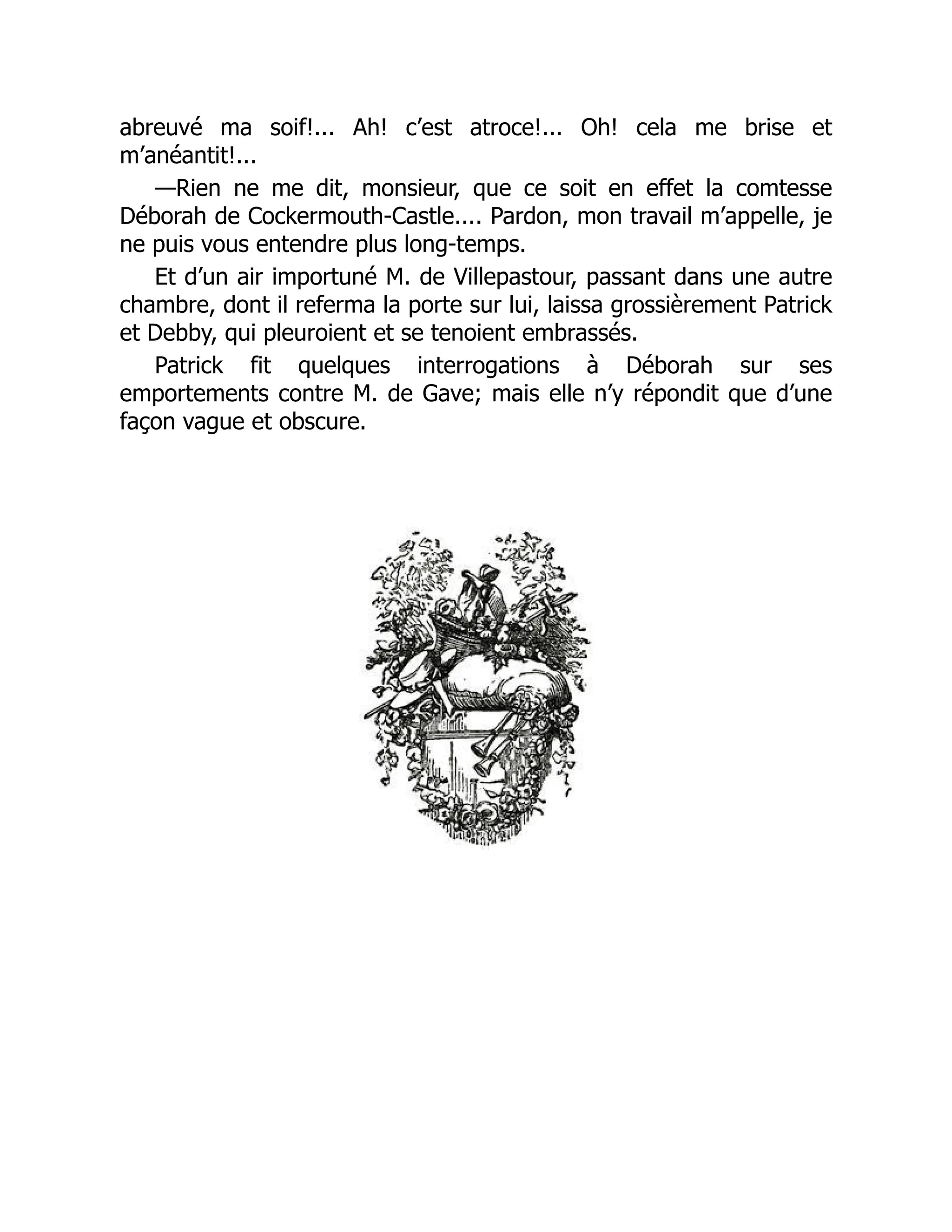 abreuvé ma soif!... Ah! c’est atroce!... Oh! cela me brise et
m’anéantit!...
—Rien ne me dit, monsieur, que ce soit en effet la comtesse
Déborah de Cockermouth-Castle.... Pardon, mon travail m’appelle, je
ne puis vous entendre plus long-temps.
Et d’un air importuné M. de Villepastour, passant dans une autre
chambre, dont il referma la porte sur lui, laissa grossièrement Patrick
et Debby, qui pleuroient et se tenoient embrassés.
Patrick fit quelques interrogations à Déborah sur ses
emportements contre M. de Gave; mais elle n’y répondit que d’une
façon vague et obscure.
 