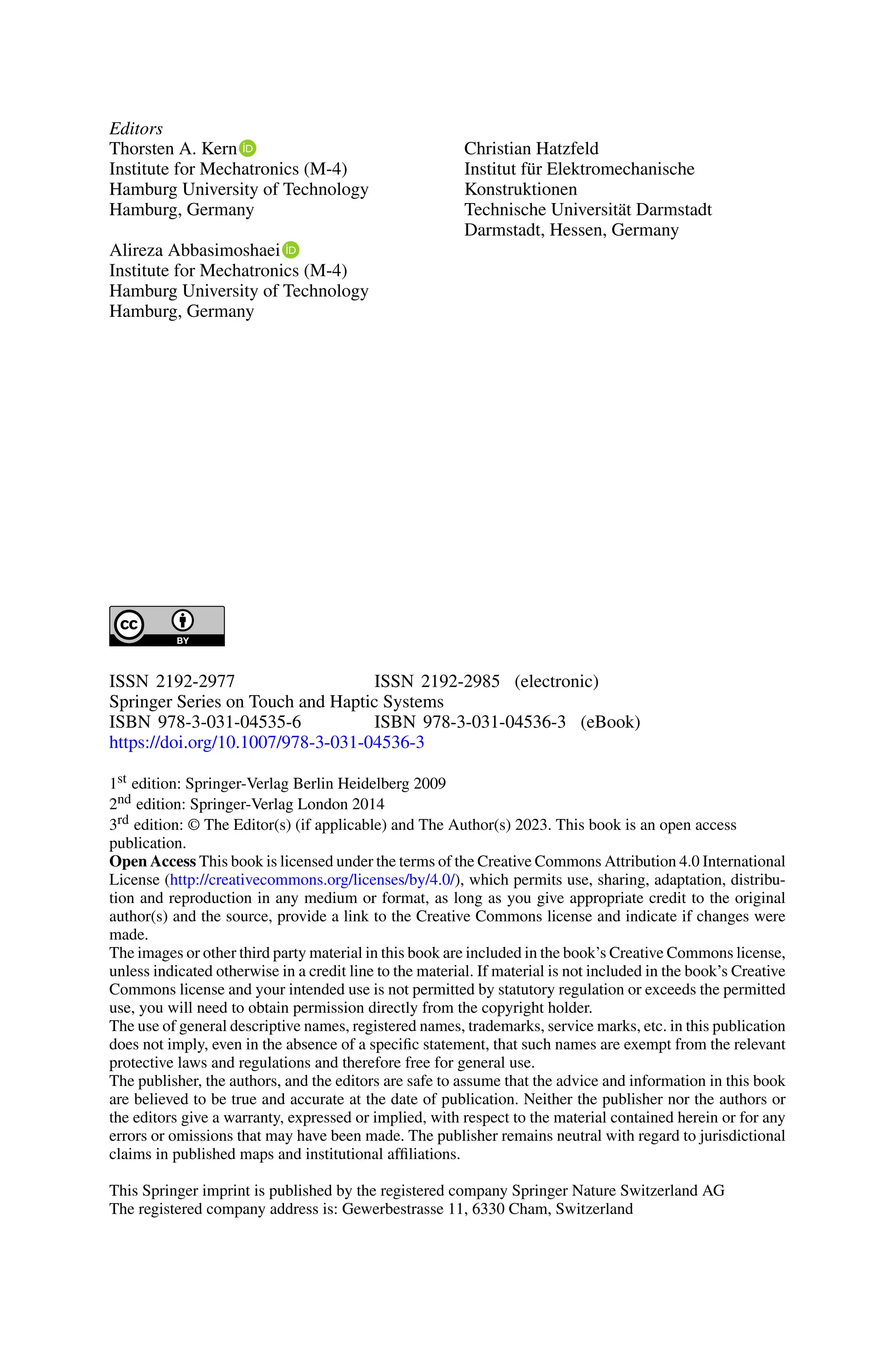 Editors
Thorsten A. Kern
Institute for Mechatronics (M-4)
Hamburg University of Technology
Hamburg, Germany
Alireza Abbasimoshaei
Institute for Mechatronics (M-4)
Hamburg University of Technology
Hamburg, Germany
Christian Hatzfeld
Institut für Elektromechanische
Konstruktionen
Technische Universität Darmstadt
Darmstadt, Hessen, Germany
ISSN 2192-2977 ISSN 2192-2985 (electronic)
Springer Series on Touch and Haptic Systems
ISBN 978-3-031-04535-6 ISBN 978-3-031-04536-3 (eBook)
https://doi.org/10.1007/978-3-031-04536-3
1st edition: Springer-Verlag Berlin Heidelberg 2009
2nd edition: Springer-Verlag London 2014
3rd edition: © The Editor(s) (if applicable) and The Author(s) 2023. This book is an open access
publication.
Open Access This book is licensed under the terms of the Creative Commons Attribution 4.0 International
License (http://creativecommons.org/licenses/by/4.0/), which permits use, sharing, adaptation, distribu-
tion and reproduction in any medium or format, as long as you give appropriate credit to the original
author(s) and the source, provide a link to the Creative Commons license and indicate if changes were
made.
The images or other third party material in this book are included in the book’s Creative Commons license,
unless indicated otherwise in a credit line to the material. If material is not included in the book’s Creative
Commons license and your intended use is not permitted by statutory regulation or exceeds the permitted
use, you will need to obtain permission directly from the copyright holder.
The use of general descriptive names, registered names, trademarks, service marks, etc. in this publication
does not imply, even in the absence of a specific statement, that such names are exempt from the relevant
protective laws and regulations and therefore free for general use.
The publisher, the authors, and the editors are safe to assume that the advice and information in this book
are believed to be true and accurate at the date of publication. Neither the publisher nor the authors or
the editors give a warranty, expressed or implied, with respect to the material contained herein or for any
errors or omissions that may have been made. The publisher remains neutral with regard to jurisdictional
claims in published maps and institutional affiliations.
This Springer imprint is published by the registered company Springer Nature Switzerland AG
The registered company address is: Gewerbestrasse 11, 6330 Cham, Switzerland
 