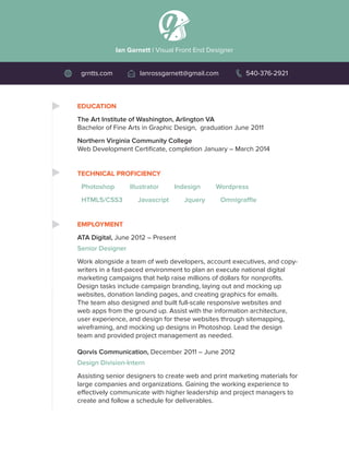 EDUCATION
The Art Institute of Washington, Arlington VA
Bachelor of Fine Arts in Graphic Design, graduation June 2011
Northern Virginia Community College
Web Development Certificate, completion January – March 2014
TECHNICAL PROFICIENCY
Photoshop Illustrator Indesign Wordpress	
HTML5/CSS3 Javascript Jquery Omnigraffle
EMPLOYMENT
ATA Digital, June 2012 – Present
Senior Designer
Work alongside a team of web developers, account executives, and copy-
writers in a fast-paced environment to plan an execute national digital
marketing campaigns that help raise millions of dollars for nonprofits.
Design tasks include campaign branding, laying out and mocking up
websites, donation landing pages, and creating graphics for emails.
The team also designed and built full-scale responsive websites and
web apps from the ground up. Assist with the information architecture,
user experience, and design for these websites through sitemapping,
wireframing, and mocking up designs in Photoshop. Lead the design
team and provided project management as needed.
Qorvis Communication, December 2011 – June 2012
Design Division-Intern
Assisting senior designers to create web and print marketing materials for
large companies and organizations. Gaining the working experience to
effectively communicate with higher leadership and project managers to
create and follow a schedule for deliverables.
Ian Garnett | Visual Front End Designer
grntts.com Ianrossgarnett@gmail.com 540-376-2921
 