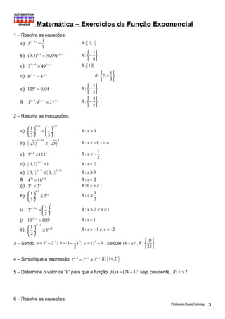 Matemática – Exercícios de Função Exponencial 
1 – Resolva as equações: 
a) 3 ² 3 1 
x - x = R :{ 2, 1} 
9 
b) (0,3)x-1 = (0,09)2x+3 
: 7 
R ìí- üý 
î 4 
þ 
c) 73x+4 = 492x-3 R :{10} 
d) 8x²-x = 4x+1 
: 2; 1 
R ìí - üý 
î 3 
þ 
e) 125x = 0,04 
: 2 
R ìí- üý 
î 3 
þ 
f) 32x-1.93x+4 = 27x+1 
: 4 
R ìí- üý 
î 5 
þ 
2 – Resolva as inequações: 
a) 
x- x+ æ ö < æ ö çè ø¸ èç ø¸ 
3 1 5 1 1 
3 3 
R : x > 3 
b) ( ) x ² - 3 x 
( ) 4 
³ R : x £ -1; x ³ 4 
5 5 
c) 5x-1 >125x 
: 1 
2 
R x < - 
d) ( 0,2 ) x- 2 > 1 R : x < 2 
e) ( 0,1 ) 5 x- 1 £ ( 0,1 ) 2 x+ 8 R : x ³ 3 
f) 43x >16x+1 R : x > 2 
g) 3x² < 3x R : 0 < x <1 
x 
1 
h) 
1 32 
3 
x 
- æ ö £ çè ø¸ 
: 1 
3 
R x ³ 
i) 
2 
2 ² 3 1 
x - x > æç ö¸ è 2 
ø 
R : x > 2 e x <1 
j) 103x-1 >100x R : x >1 
x 
² 4 
k) 
1 8 x 
2 
2 
- 
æç ö¸ £ + è ø 
R : x > -1 e x < -2 
3 – Sendo 0 2 1 0 5 2 ; (1 1) ; 12 3 
a = - - b = - - c = - , calcule (b - a)c . 
2 
: 16 
25 
R ì ü 
í ý 
î þ 
4 – Simplifique a expressão 2x+4 - 2x+2 + 2x+1 R :{14.2x} 
5 – Determine o valor de “k” para que a função f (x) = (2k - 3)x seja crescente. R : k > 2 
6 – Resolva as equações: 
Professor Paulo Hollweg 3 
 