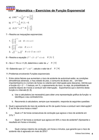 Matemática – Exercícios de Função Exponencial 
a) (100) x+ 1 = ( 1 )2 x- 
3 
10 
: 1 
4 
R ì ü 
í ý 
î þ 
b) 3 ² 3 1 
x + x = R :{1, - 4} 
81 
c) (0,5)x-2 = 21-3x 
: 1 
R ìí- üý 
î 2 
þ 
7 – Resolva as inequações exponenciais: 
1. 
x - æ ö ³ çè ø¸ 
² 4 1 8 
2 
R : -1< x <1 
2. 
x+ æ ö < çè ø¸ 
2 3 0,6 
5 
R : x > -1 
3. ² 6 2 2 x -x ³ R : x £ -2 ou x ³ 3 
8 – Resolva a equação 32x-1 -3x -3x-1 +1 = 0 R :{ 0, 1} 
9 – Se a = 16 e x =1,25, determine o valor de ax R :{ 32} 
10 –Sabendo que 32x+2 =16x+1 , calcule o valor de x². R :{ 36} 
11.Problemas envolvendo Funções exponenciais 
1. Entre vários fatores que aumentam o risco de acidente de automóvel estão: as condições 
atmosféricas adversas, o mau estado do piso, o consumo de álcool, etc… Um fator 
importantíssimo é o número de horas no volante sem interrupção para descanso. Admita que 
a função r(t) = 2 t - 1 traduza, em %, o agravamento do risco, ou seja, da probabilidade de 
acidente depois de t horas a conduzir sem interrupção. Suponhamos que o domínio desta 
função é o intervalo [0, 6]. 
a. Use a calculadora (se necessário) para obter uma representação gráfica da função r e 
identifique o seu contradomínio. 
b. Recorrendo à calculadora, sempre que necessário, responda às seguintes questões: 
2. Qual o agravamento de risco de acidente ao fim de quatro horas a conduzir sem interrupção? 
E ao fim de cinco horas e meia? 
3. Qual o nº de horas consecutivas de condução que agrava o risco de acidente em 
31% ? 
4. Qual o nº de horas a conduzir que agrava em 50% o risco de acidente? (Apresente o 
resultado em horas e minutos). 
5. Qual o tempo máximo de condução, em horas e minutos, que garante que o risco de 
acidente não é agravado em mais de 20%? 
Professor Paulo Hollweg 4 
 
