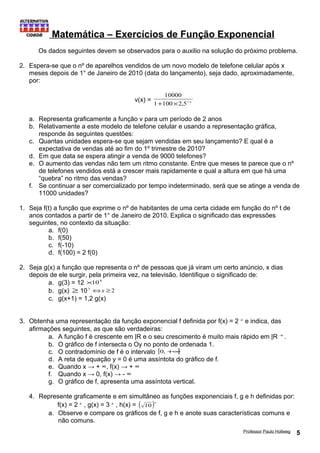 Matemática – Exercícios de Função Exponencial 
Os dados seguintes devem se observados para o auxilio na solução do próximo problema. 
2. Espera-se que o nº de aparelhos vendidos de um novo modelo de telefone celular após x 
meses depois de 1° de Janeiro de 2010 (data do lançamento), seja dado, aproximadamente, 
por: 
10000 
v(x) = 1+100´2,5-x 
a. Representa graficamente a função v para um período de 2 anos 
b. Relativamente a este modelo de telefone celular e usando a representação gráfica, 
responde às seguintes questões: 
c. Quantas unidades espera-se que sejam vendidas em seu lançamento? E qual é a 
expectativa de vendas até ao fim do 1º trimestre de 2010? 
d. Em que data se espera atingir a venda de 9000 telefones? 
e. O aumento das vendas não tem um ritmo constante. Entre que meses te parece que o nº 
de telefones vendidos está a crescer mais rapidamente e qual a altura em que há uma 
“quebra” no ritmo das vendas? 
f. Se continuar a ser comercializado por tempo indeterminado, será que se atinge a venda de 
11000 unidades? 
1. Seja f(t) a função que exprime o nº de habitantes de uma certa cidade em função do nº t de 
anos contados a partir de 1° de Janeiro de 2010. Explica o significado das expressões 
seguintes, no contexto da situação: 
a. f(0) 
b. f(50) 
c. f(-10) 
d. f(100) = 2 f(0) 
2. Seja g(x) a função que representa o nº de pessoas que já viram um certo anúncio, x dias 
depois de ele surgir, pela primeira vez, na televisão. Identifique o significado de: 
a. g(3) = 12 ´104 
b. g(x) ³ 105 Ûx ³2 
c. g(x+1) = 1,2 g(x) 
3. Obtenha uma representação da função exponencial f definida por f(x) = 2 x e indica, das 
afirmações seguintes, as que são verdadeiras: 
a. A função f é crescente em |R e o seu crescimento é muito mais rápido em |R +. 
b. O gráfico de f intersecta o Oy no ponto de ordenada 1. 
c. O contradomínio de f é o intervalo [0, +¥[ 
d. A reta de equação y = 0 é uma assíntota do gráfico de f. 
e. Quando x → + ∞, f(x) → + ∞ 
f. Quando x → 0, f(x) → - ∞ 
g. O gráfico de f, apresenta uma assíntota vertical. 
4. Represente graficamente e em simultâneo as funções exponenciais f, g e h definidas por: 
f(x) = 2 x , g(x) = 3 x , h(x) = ( )x 10 
a. Observe e compare os gráficos de f, g e h e anote suas características comuns e 
não comuns. 
Professor Paulo Hollweg 5 
 