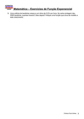 Matemática – Exercícios de Função Exponencial 
9. Uma colônia de bactérias cresce a um ritmo de 0,5% por hora. Se certa contagem deu 
2000 bactérias, quantas haverá 2 dias depois? Indique uma função que sirva de modelo a 
este crescimento. 
Professor Paulo Hollweg 7 

