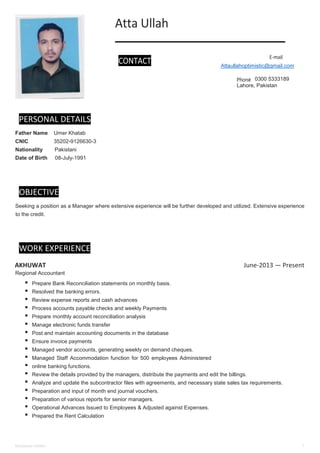 Mudassar Aslam 1
PERSONAL DETAILS
Father Name Umer Khatab
CNIC 35202-9126630-3
Nationality Pakistani
Date of Birth 08-July-1991
OBJECTIVE
Seeking a position as a Manager where extensive experience will be further developed and utilized. Extensive experience
to the credit.
WORK EXPERIENCE
AKHUWAT June-2013 — Present
Regional Accountant
Prepare Bank Reconciliation statements on monthly basis.
Resolved the banking errors.
Review expense reports and cash advances
Process accounts payable checks and weekly Payments
Prepare monthly account reconciliation analysis
Manage electronic funds transfer
Post and maintain accounting documents in the database
Ensure invoice payments
Managed vendor accounts, generating weekly on demand cheques.
Managed Staff Accommodation function for 500 employees Administered
online banking functions.
Review the details provided by the managers, distribute the payments and edit the billings.
Analyze and update the subcontractor files with agreements, and necessary state sales tax requirements.
Preparation and input of month end journal vouchers.
Preparation of various reports for senior managers.
Operational Advances Issued to Employees & Adjusted against Expenses.
Prepared the Rent Calculation
Attaullahoptimistic@gmail.com
Lahore, Pakistan
0300 5333189
 