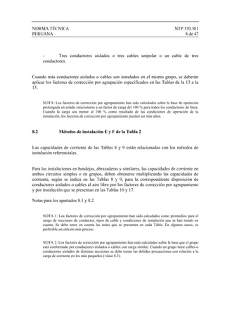 NORMA TÉCNICA NTP 370.301
PERUANA 8 de 47
- Tres conductores aislados o tres cables unipolar o un cable de tres
conductores.
Cuando más conductores aislados o cables son instalados en el mismo grupo, se deberán
aplicar los factores de corrección por agrupación especificados en las Tablas de la 13 a la
15.
NOTA: Los factores de corrección por agrupamiento han sido calculados sobre la base de operación
prolongada en estado estacionario a un factor de carga del 100 % para todos los conductores de línea.
Cuando la carga sea menor al 100 % como resultado de las condiciones de operación de la
instalación, los factores de corrección por agrupamiento pueden ser más altos.
8.2 Métodos de instalación E y F de la Tabla 2
Las capacidades de corriente de las Tablas 8 y 9 están relacionadas con los métodos de
instalación referenciales.
Para las instalaciones en bandejas, abrazaderas y similares, las capacidades de corriente en
ambos circuitos simples o en grupos, deben obtenerse multiplicando las capacidades de
corriente, según se indica en las Tablas 8 y 9, para la correspondiente disposición de
conductores aislados o cables al aire libre por los factores de corrección por agrupamiento
y por instalación que se presentan en las Tablas 16 y 17.
Notas para los apartados 8.1 y 8.2
NOTA 1: Los factores de corrección por agrupamiento han sido calculados como promedios para el
rango de secciones de conductor, tipos de cable y condiciones de instalación que se han tenido en
cuenta. Se debe tener en cuenta las notas que se presentan en cada Tabla. En algunos casos, es
preferible un cálculo más preciso.
NOTA 2: Los factores de corrección por agrupamiento han sido calculados sobre la base que el grupo
está conformado por conductores aislados o cables con carga similar. Cuando un grupo tiene cables o
conductores aislados de distintas secciones se debe tomar las debidas precauciones con relación a la
carga de corriente en los más pequeños (véase 8.3).
 