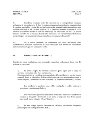 NORMA TÉCNICA NTP 370.301
PERUANA 11 de 47
9.3 Cuando un conductor neutro lleve corriente sin la correspondiente reducción
en la carga de los conductores de fase, el conductor neutro debe considerarse para determinar
la corriente nominal del circuito. Dichas corrientes pueden ser ocasionadas por una importante
corriente armónica en los circuitos trifásicos. Si el contenido armónico es mayor al 10 %,
entonces el conductor neutro no debe ser menor que los conductores de fase. Los efectos
térmicos causados por la presencia de corrientes armónicas y los correspondientes factores de
corrección para corrientes con armónicas más altas se presentan en el Anexo C.
9.4 No se deben considerar los conductores que sirven únicamente como
conductores de protección (conductores PE). Los conductores PEN deberán ser considerados
de la misma manera que los conductores neutro.
10. CONDUCTORES EN PARALELO
Cuando dos o más conductores estén conectados en paralelo en la misma fase o polo del
sistema, en cuyo caso:
a) Se deben adoptar las medidas necesarias para lograr que la carga de
corriente compartida entre ellos sea la misma.
Este requerimiento se considera como cumplido, si los conductores son del mismo
material, tienen la misma área de la sección transversal, son aproximadamente de la
misma longitud y no existan circuitos derivados a lo largo de su extensión, y en caso:
- Los conductores paralelos sean cables multipolar o cables unipolares
trenzados o conductores aislados; o
- Los conductores paralelos sean cables unipolar no trenzados o conductores
aislados en triángulo o formación en un plano y tengan un área de la sección
transversal menor o igual a 50 mm2
de cobre.
b) Se debe otorgar especial consideración a la carga de corriente compartida
para cumplir con los requerimientos de 5.3.
 