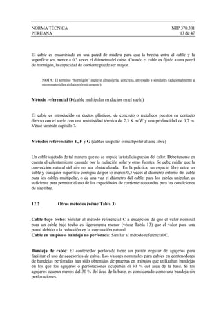 NORMA TÉCNICA NTP 370.301
PERUANA 13 de 47
El cable es ensamblado en una pared de madera para que la brecha entre el cable y la
superficie sea menor a 0,3 veces el diámetro del cable. Cuando el cable es fijado a una pared
de hormigón, la capacidad de corriente puede ser mayor.
NOTA: El término “hormigón” incluye albañilería, concreto, enyesado y similares (adicionalmente a
otros materiales aislados térmicamente).
Método referencial D (cable multipolar en ductos en el suelo)
El cable es introducido en ductos plásticos, de concreto o metálicos puestos en contacto
directo con el suelo con una resistividad térmica de 2,5 K.m/W y una profundidad de 0,7 m.
Véase también capítulo 7.
Métodos referenciales E, F y G (cables unipolar o multipolar al aire libre)
Un cable sujetado de tal manera que no se impide la total disipación del calor. Debe tenerse en
cuenta el calentamiento causado por la radiación solar y otras fuentes. Se debe cuidar que la
convección natural del aire no sea obstaculizada. En la práctica, un espacio libre entre un
cable y cualquier superficie contigua de por lo menos 0,3 veces el diámetro externo del cable
para los cables multipolar, o de una vez el diámetro del cable, para los cables unipolar, es
suficiente para permitir el uso de las capacidades de corriente adecuadas para las condiciones
de aire libre.
12.2 Otros métodos (véase Tabla 3)
Cable bajo techo: Similar al método referencial C a excepción de que el valor nominal
para un cable bajo techo es ligeramente menor (véase Tabla 13) que el valor para una
pared debido a la reducción en la convección natural.
Cable en un piso o bandeja no perforada: Similar al método referencial C.
Bandeja de cable: El contenedor perforado tiene un patrón regular de agujeros para
facilitar el uso de accesorios de cable. Los valores nominales para cables en contenedores
de bandejas perforadas han sido obtenidos de pruebas en trabajos que utilizaban bandejas
en los que los agujeros o perforaciones ocupaban el 30 % del área de la base. Si los
agujeros ocupan menos del 30 % del área de la base, es considerado como una bandeja sin
perforaciones.
 