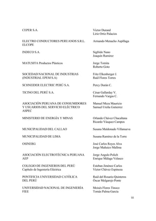 iii
CEPER S.A. Víctor Durand
Lirio Ortiz Palacios
ELECTRO CONDUCTORES PERUANOS S.R.L. Armando Menacho Aspíllaga
ELCOPE
INDECO S.A. Sigfrido Nano
Joaquín Ramirez
MATUSITA Productos Plásticos Jorge Tomita
Roberto Goto
SOCIEDAD NACIONAL DE INDUSTRIAS Fritz Elkenberger J.
(INDUSTRIAL EPEM S.A) Raúl Flores Torres
SCHNEIDER ELECTRIC PERÚ S.A. Percy Durán C.
TICINO DEL PERÚ S.A. César Gallarday V.
Fernando Vargas C.
ASOCIACIÓN PERUANA DE CONSUMIDORES Manuel Meza Mauricio
Y USUARIOS DEL SERVICIO ELÉCTRICO Samuel Ureña Gutierrez
ASPEC
MINISTERIO DE ENERGÍA Y MINAS Orlando Chávez Chacaltana
Ricardo Vásquez Campos
MUNICIPALIDAD DEL CALLAO Susana Maldonado Villanueva
MUNICIPALIDAD DE LIMA Susana Ramírez de la Torre
OSINERG José Carlos Reyes Alva
Jorge Mañuico Mallma
ASOCIACIÓN ELECTROTÉCNICA PERUANA Jorge Angulo Polich
AEP Enrique Málaga Velasco
COLEGIO DE INGENIEROS DEL PERÚ Esteban Jiménez Carlos
Capítulo de Ingeniería Eléctrica Víctor Chávez Espinoza
PONTIFICIA UNIVERSIDAD CATÓLICA Raúl del Rosario Quinteros
DEL PERÚ Óscar Melgarejo Ponte
UNIVERSIDAD NACIONAL DE INGENIERÍA Moisés Flores Tinoco
FIEE Tomás Palma García
 