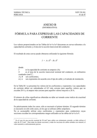 NORMA TÉCNICA NTP 370.301
PERUANA 41 de 47
ANEXO B
(INFORMATIVO)
FÓRMULA PARA EXPRESAR LAS CAPACIDADES DE
CORRIENTE
Los valores proporcionados en las Tablas de la 4 a la 9 descansan en curvas referentes a la
capacidad de corriente y el área de la sección transversal del conductor.
El resultado de estas curvas puede obtenerse utilizando la siguiente fórmula:
I = A x Sm
– B x Sn
donde:
I es la capacidad de corriente en amperes (A);
S es el área de la sección transversal nominal del conductor, en milímetros
cuadrados (mm2
)∗
;
A y B son coeficientes;
m y n son exponentes de acuerdo con el tipo de cable y el método de instalación.
En la Tabla B-1 se presentan los valores de los coeficientes y exponentes. Las capacidades
de corriente deben ser redondeadas al 0,5 más cercano para aquellos valores que no
excedan 20 A y al ampere más cercano para aquellos valores mayores a 20 A.
El número de cifras significativas obtenidas no debe ser tomado como indicio de exactitud
de la capacidad de corriente.
En prácticamente todos los casos, sólo es necesario el primer término. El segundo término
es necesario en sólo ocho casos, en los que se utilizan cables unipolares.
No es aconsejable utilizar estos coeficientes y exponentes para conductores cuyas
secciones excedan los correspondientes rangos utilizados en las tablas de la 4 a la 9.
∗
En el caso de una sección nominal de 50 mm2
para cables con aislamiento extruido, se debe utilizar el
valor de 47,5 mm2
. Para todas las demás secciones y todas las secciones de cables aislados con mineral, el
valor nominal es suficientemente preciso.
 