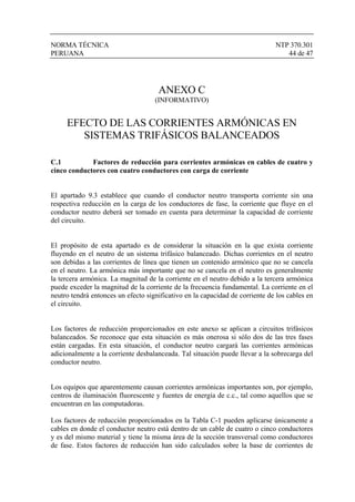 NORMA TÉCNICA NTP 370.301
PERUANA 44 de 47
ANEXO C
(INFORMATIVO)
EFECTO DE LAS CORRIENTES ARMÓNICAS EN
SISTEMAS TRIFÁSICOS BALANCEADOS
C.1 Factores de reducción para corrientes armónicas en cables de cuatro y
cinco conductores con cuatro conductores con carga de corriente
El apartado 9.3 establece que cuando el conductor neutro transporta corriente sin una
respectiva reducción en la carga de los conductores de fase, la corriente que fluye en el
conductor neutro deberá ser tomado en cuenta para determinar la capacidad de corriente
del circuito.
El propósito de esta apartado es de considerar la situación en la que exista corriente
fluyendo en el neutro de un sistema trifásico balanceado. Dichas corrientes en el neutro
son debidas a las corrientes de línea que tienen un contenido armónico que no se cancela
en el neutro. La armónica más importante que no se cancela en el neutro es generalmente
la tercera armónica. La magnitud de la corriente en el neutro debido a la tercera armónica
puede exceder la magnitud de la corriente de la frecuencia fundamental. La corriente en el
neutro tendrá entonces un efecto significativo en la capacidad de corriente de los cables en
el circuito.
Los factores de reducción proporcionados en este anexo se aplican a circuitos trifásicos
balanceados. Se reconoce que esta situación es más onerosa si sólo dos de las tres fases
están cargadas. En esta situación, el conductor neutro cargará las corrientes armónicas
adicionalmente a la corriente desbalanceada. Tal situación puede llevar a la sobrecarga del
conductor neutro.
Los equipos que aparentemente causan corrientes armónicas importantes son, por ejemplo,
centros de iluminación fluorescente y fuentes de energía de c.c., tal como aquellos que se
encuentran en las computadoras.
Los factores de reducción proporcionados en la Tabla C-1 pueden aplicarse únicamente a
cables en donde el conductor neutro está dentro de un cable de cuatro o cinco conductores
y es del mismo material y tiene la misma área de la sección transversal como conductores
de fase. Estos factores de reducción han sido calculados sobre la base de corrientes de
 