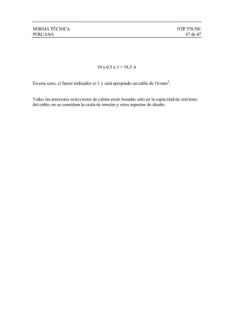 NORMA TÉCNICA NTP 370.301
PERUANA 47 de 47
39 x 0,5 x 3 = 58,5 A
En este caso, el factor indicador es 1 y será apropiado un cable de 16 mm2
.
Todas las anteriores selecciones de cables están basadas sólo en la capacidad de corriente
del cable; no se considera la caída de tensión y otros aspectos de diseño.
 