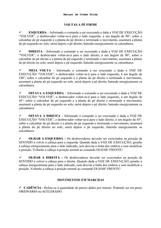 Manual de Ordem Unida
VOLTAS A PÉ FIRME
 ESQUERDA – Informado o comando a ser executado e dada a VOZ DE EXECUÇÃO
“VOLVER”, o desbravador voltar-se-á para o lado esquerdo, à um ângulo de 90°, sobre o
calcanhar do pé esquerdo e a planta do pé direito e terminado o movimento, assentará a planta
do pé esquerdo no solo, unirá depois o pé direito, batendo energicamente os calcanhares.
 DIREITA – Informado o comando a ser executado e dada a VOZ DE EXECUÇÃO
“VOLVER”, o desbravador voltar-se-á para o lado direito, à um ângulo de 90°, sobre o
calcanhar do pé direito e a planta do pé esquerdo e terminado o movimento, assentará a planta
do pé direito no solo, unirá depois o pé esquerdo, batendo energicamente os calcanhares.
 MEIA VOLTA – Informado o comando a ser executado e dada a VOZ DE
EXECUÇÃO “VOLVER”, o desbravador voltar-se-á para o lado esquerdo, à um ângulo de
180°, sobre o calcanhar do pé esquerdo e a planta do pé direito e terminado o movimento,
assentará a planta do pé esquerdo no solo, unirá depois o pé direito, batendo energicamente os
calcanhares.
 OITAVA A ESQUERDA – Informado o comando a ser executado e dada a VOZ DE
EXECUÇÃO “VOLVER”, o desbravador voltar-se-á para o lado esquerdo, à um ângulo de
45°, sobre o calcanhar do pé esquerdo e a planta do pé direito e terminado o movimento,
assentará a planta do pé esquerdo no solo, unirá depois o pé direito, batendo energicamente os
calcanhares.
 OITAVA A DIREITA – Informado o comando a ser executado e dada a VOZ DE
EXECUÇÃO “VOLVER”, o desbravador voltar-se-á para o lado direito, à um ângulo de 45°,
sobre o calcanhar do pé direito e a planta do pé esquerdo e terminado o movimento, assentará
a planta do pé direito no solo, unirá depois o pé esquerdo, batendo energicamente os
calcanhares.
 OLHAR A ESQUERDA – Os desbravadores deverão ser exercitados na posição de
SENTIDO a volver a cabeça para a esquerda. Quando dada a VOZ DE EXECUÇÃO, girarão
a cabeça energicamente para o lado indicado, sem desviar a linha dos ombros e sem modificar
a posição. Voltarão a cabeça à posição normal ao comando OLHAR! FRENTE!
 OLHAR A DIREITA – Os desbravadores deverão ser exercitados na posição de
SENTIDO a volver a cabeça para a direita. Quando dada a VOZ DE EXECUÇÃO, girarão a
cabeça energicamente para o lado indicado, sem desviar a linha dos ombros e sem modificar a
posição. Voltarão a cabeça à posição normal ao comando OLHAR! FRENTE!
MOVIMENTOS EM MARCHAS
 CADÊNCIA - Refere-se à quantidade de passos dados por minuto. Podendo ser em passo
ORIDNÁRIO ou ACELERADO.
 