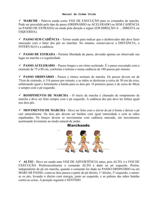 Manual de Ordem Unida
 MARCHE - Palavra usada como VOZ DE EXECUÇÃO para os comandos de marcha.
Pode ser precedido pelo tipo de passo (ORDINÁRIO ou ACELERADO ou SEM CADÊNCIA
ou PASSO DE ESTRADA) ou ainda pela direção a seguir (EM DIREÇÃO A ... DIREITA ou
ESQUERDA).
 PASSO SEM CADÊNCIA - Termo usado para indicar que o desbravador não deve fazer
marcação com o bater dos pés ao marchar. No entanto, conservam-se a DISTÂNCIA, o
INTERVALO e a cadência.
 PASSO DE ESTRADA - Permite liberdade de passo, devendo apenas ser observado seu
lugar na marcha e a regularidade.
 PASSO ACELERADO – Passos longos e em ritmo acelerado. É o passo executado com a
extensão de 75 à 80 cm, conforme o terreno e numa cadência de 180 passos por minuto.
 PASSO ORDINÁRIO - Passos e ritmos normais de marcha. Os passos devem ser de
75cm de extensão, à 116 passos por minuto, e as mãos se deslocam a cerca de 30 cm da coxa,
enfatizando igual e fortemente a batida para os dois pés. O primeiro passo é de cerca de 40cm
e sempre com o pé esquerdo.
 ROMPIMENTO DE MARCHA - O início da marcha é chamado de rompimento de
marcha e deve ser feito sempre com o pé esquerdo. A cadência dos pés deve ter ênfase igual
nos dois pés.
 MOVIMENTO DE MARCHA - Deve ser feito com o elevar do pé à frente e deixar o pé
cair naturalmente. Os dois pés devem ser batidos com igual intensidade e com as mãos
espalmadas. Os braços devem se movimentar com cadência marcada, em movimentos
acentuando levemente ao modo natural de andar.
 ALTO! - Deve ser usado uma VOZ DE ADVERTÊNCIA antes, pois ALTO, é a VOZ DE
EXECUÇÃO. Preferencialmente o comando ALTO é dado no pé esquerdo. Porém,
independente do pé em marcha, quando o comando for dado no PASSO ORDINÁRIO ou em
MARCAR PASSO, conta-se dois passos a partir do pé direito; 1o
-direito, 2o
-esquerdo, e unem-
se os pés, levando o direito com energia, junto ao esquerdo, e as palmas das mãos batidas
contra as coxas. A posição seguinte é SENTIDO.
 