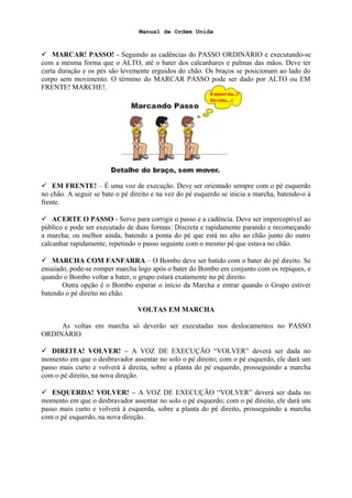 Manual de Ordem Unida
 MARCAR! PASSO! - Seguindo as cadências do PASSO ORDINÁRIO e executando-se
com a mesma forma que o ALTO, até o bater dos calcanhares e palmas das mãos. Deve ter
curta duração e os pés são levemente erguidos do chão. Os braços se posicionam ao lado do
corpo sem movimento. O término do MARCAR PASSO pode ser dado por ALTO ou EM
FRENTE! MARCHE!.
 EM FRENTE! – É uma voz de execução. Deve ser orientado sempre com o pé esquerdo
no chão. A seguir se bate o pé direito e na vez do pé esquerdo se inicia a marcha, batendo-o à
frente.
 ACERTE O PASSO - Serve para corrigir o passo e a cadência. Deve ser imperceptível ao
público e pode ser executado de duas formas: Discreta e rapidamente parando e recomeçando
a marcha; ou melhor ainda, batendo a ponta do pé que está no alto ao chão junto do outro
calcanhar rapidamente, repetindo o passo seguinte com o mesmo pé que estava no chão.
 MARCHA COM FANFARRA – O Bombo deve ser batido com o bater do pé direito. Se
ensaiado, pode-se romper marcha logo após o bater do Bombo em conjunto com os repiques, e
quando o Bombo voltar a bater, o grupo estará exatamente no pé direito.
Outra opção é o Bombo esperar o início da Marcha e entrar quando o Grupo estiver
batendo o pé direito no chão.
VOLTAS EM MARCHA
As voltas em marcha só deverão ser executadas nos deslocamentos no PASSO
ORDINÁRIO.
 DIREITA! VOLVER! – A VOZ DE EXECUÇÃO “VOLVER” deverá ser dada no
momento em que o desbravador assentar no solo o pé direito; com o pé esquerdo, ele dará um
passo mais curto e volverá à direita, sobre a planta do pé esquerdo, prosseguindo a marcha
com o pé direito, na nova direção.
 ESQUERDA! VOLVER! – A VOZ DE EXECUÇÃO “VOLVER” deverá ser dada no
momento em que o desbravador assentar no solo o pé esquerdo; com o pé direito, ele dará um
passo mais curto e volverá à esquerda, sobre a planta do pé direito, prosseguindo a marcha
com o pé esquerdo, na nova direção.
 