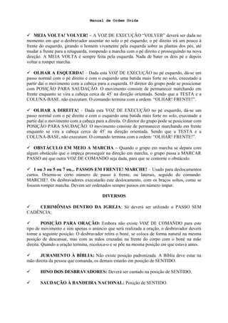 Manual de Ordem Unida
 MEIA VOLTA! VOLVER! – A VOZ DE EXECUÇÃO “VOLVER” deverá ser dada no
momento em que o desbravador assentar no solo o pé esquerdo; o pé direito irá um pouco à
frente do esquerdo, girando o homem vivamente pela esquerda sobre as plantas dos pés, até
mudar a frente para a retaguarda, rompendo a marcha com o pé direito e prosseguindo na nova
direção. A MEIA VOLTA é sempre feita pela esquerda. Nada de bater os dois pé e depois
voltar a romper marcha.
 OLHAR A ESQUERDA! – Dada esta VOZ DE EXECUÇÃO no pé esquerdo, dá-se um
passo normal com o pé direito e com o esquerdo uma batida mais forte no solo, executado a
partir daí o movimento com a cabeça para a esquerda. O diretor do grupo pode se posicionar
com POSIÇÃO PARA SAUDAÇÃO. O movimento consiste de permanecer marchando em
frente enquanto se vira a cabeça cerca de 45º
na direção orientada. Sendo que a TESTA e a
COLUNA-BASE, não executam. O comando termina com a ordem: “OLHAR! FRENTE!”.
 OLHAR A DIREITA! – Dada esta VOZ DE EXECUÇÃO no pé esquerdo, dá-se um
passo normal com o pé direito e com o esquerdo uma batida mais forte no solo, executado a
partir daí o movimento com a cabeça para a direita. O diretor do grupo pode se posicionar com
POSIÇÃO PARA SAUDAÇÃO. O movimento consiste de permanecer marchando em frente
enquanto se vira a cabeça cerca de 45º
na direção orientada. Sendo que a TESTA e a
COLUNA-BASE, não executam. O comando termina com a ordem: “OLHAR! FRENTE!”.
 OBSTÁCULO EM MEIO A MARCHA – Quando o grupo em marcha se depara com
algum obstáculo que o impeça prosseguir na direção em marcha, o grupo passa a MARCAR
PASSO até que outra VOZ DE COMANDO seja dada, para que se contorne o obstáculo.
 1 ou 3 ou 5 ou 7 ou... PASSOS EM FRENTE! MARCHE! – Usado para deslocamentos
curtos. Orienta-se certo número de passo à frente, ou laterais, seguido do comando:
MARCHE!. Os desbravadores executarão este deslocamento, com os braços soltos, como se
fossem romper marcha. Devem ser ordenados sempre passos em número ímpar.
DIVERSOS
 CERIMÔNIAS DENTRO DA IGREJA: Só deverá ser utilizado o PASSO SEM
CADÊNCIA;
 POSIÇÃO PARA ORAÇÃO: Embora não existe VOZ DE COMANDO para este
tipo de movimento e sim apenas o anúncio que será realizada a oração, o desbravador deverá
tomar a seguinte posição: O desbravador retira o boné, se coloca de forma natural na mesma
posição de descansar, mas com as mãos cruzadas na frente do corpo com o boné na mão
direita. Quando a oração termina, recoloca-o e se põe na mesma posição em que estava antes.
 JURAMENTO À BÍBLIA: Não existe posição padronizada. A Bíblia deve estar na
mão direita da pessoa que comanda, os demais estarão em posição de SENTIDO.
 HINO DOS DESBRAVADORES: Deverá ser cantado na posição de SENTIDO.
 SAUDAÇÃO À BANDEIRA NACIONAL: Posição de SENTIDO.
 
