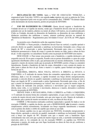 Manual de Ordem Unida
 DECLAMAÇÃO DO VOTO: Após a VOZ DE EXECUÇÃO “POSIÇÃO!, o
responsável pelo Voto dirá: VOTO e em seguida todos repetem em coro as palavras do Voto,
então este responsável pela voto ou que estiver comandando dirá: “FIRME!” Os demais ideais
serão declamados da mesma maneira, porém em posição de SENTIDO.
 USO DO BANDEIRIM DA UNIDADE: Quem deverá segurar o bandeirim da
Unidade deverá ser o Capitão da mesma, sendo que o bandeirim deverá estar em um mastro,
podendo este ser de madeira, plástico ou metal, de altura 1,60 metros, na cor padronizada pelo
Clube ou Unidade, devendo as dimensões do bandeirim, as dimensões de seus emblemas e
distâncias correlatas dos emblemas e nomes, estarem conforme previsto no manual de
“Bandeiras & Bandeirins – Regulamentos para Atividades Cívicas”, da UCB, de 1999, página
07.
As posições com o bandeirim serão das seguintes formas:
SENTIDO ⇒ Nesta posição, o bandeirim deverá ficar na vertical, o capitão apoiará o
cotovelo direito no quadril, mantendo o antebraço na horizontal, formando com o braço um
ângulo de 90° e conservado o pulso ligeiramente flexionado para cima e o mastro do
bandeirim permanecerá a frente do corpo e a ponta do mastro no chão, junto a altura do bico
do pé. A mão esquerda e os calcanhares ficarão como na posição de SENTIDO sem mastro;
DESCANSAR ⇒ Para tomar esta posição com o bandeirim, o capitão deslocará o pé
esquerdo cerca de 30 cm para a esquerda, ficando com as pernas distendidas e o peso do corpo
igualmente distribuídos sobre os pés, que permanecerão no mesmo alinhamento. A mão direita
segurará o mastro do mesmo modo que na posição de SENTIDO, porém o braço se estenderá
lateralmente, ficando o bandeirim do lado do corpo, distendido e com a ponta do mastro no
chão junto a altura do bico do pé. Entre o mastro e o capitão, quase formará um ângulo em
forma de um V;
ESQUERDA, DIREITA, MEIA VOLTA, OITAVA A DIREITA ou OITAVA A
ESQUERDA ⇒ É realizado da mesma forma dos comandos supracitados, só que com uma
diferença, dada a voz de comando, o capitão levantará seu braço direito energeticamente,
apoiando o cotovelo direito no quadril, mantendo o antebraço na horizontal, formando com o
braço um ângulo de 90° e conservando o pulso ligeiramente flexionado para cima, a fim de
que o mastro do bandeirim permaneça na vertical, mas sem que a ponta do mastro toque no
solo. Depois de realizado esta posição, realiza-se o movimento que se requer (esquerda,
direita, meia volta...) e ao terminar o movimento, abaixa-se o mastro, deixando-o conforme
descrito na posição de SENTIDO;
FRENTE PARA A RETAGUARDA, PARA A DIREITA ou PARA A ESQUERDA
⇒ É realizado da mesma forma dos comandos supracitados, só que como é com o bandeirim,
a ponta do mastro deverá estar levantada, sem que esta toque no solo. Depois de realizado o
movimento, põe a ponta do mastro novamente no solo, na altura do bico do pé;
COBRIR ⇒ Movimentos realizados conforme supracitado e quando for dada a voz de
execução COBRIR, o capitão da direita, que será o HOMEM-BASE não levantará o mastro,
simplesmente cobrirá normalmente, levantando seu braço esquerdo lateralmente e tocando
com as pontas dos dedos o ombro do capitão que estará ao seu lado.
Os demais capitães (ou os que estiverem nas TESTAS), levantarão energicamente o
braço direito, apoiando o cotovelo no quadril, mantendo o antebraço na horizontal, formando
com o braço um ângulo de 90°, fazendo com que o mastro com o bandeirim fique
verticalmente mas sem com que a ponta do mastro toque no solo, e acertarão normalmente os
intervalos entre si. Ao comando da voz de execução FIRME!, os capitães (ou TESTAS)
abaixaram o mastro, de modo que este fique localizada na altura do bico do pé, conforme a
posição de SENTIDO.
 