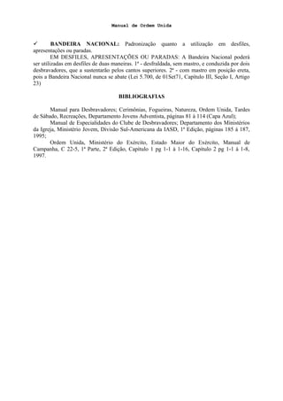 Manual de Ordem Unida
 BANDEIRA NACIONAL: Padronização quanto a utilização em desfiles,
apresentações ou paradas.
EM DESFILES, APRESENTAÇÕES OU PARADAS: A Bandeira Nacional poderá
ser utilizadas em desfiles de duas maneiras. 1ª - desfraldada, sem mastro, e conduzida por dois
desbravadores, que a sustentarão pelos cantos superiores. 2ª - com mastro em posição ereta,
pois a Bandeira Nacional nunca se abate (Lei 5.700, de 01Set71, Capítulo III, Seção I, Artigo
23)
BIBLIOGRAFIAS
Manual para Desbravadores; Cerimônias, Fogueiras, Natureza, Ordem Unida, Tardes
de Sábado, Recreações, Departamento Jovens Adventista, páginas 81 à 114 (Capa Azul);
Manual de Especialidades do Clube de Desbravadores; Departamento dos Ministérios
da Igreja, Ministério Jovem, Divisão Sul-Americana da IASD, 1ª Edição, páginas 185 à 187,
1995;
Ordem Unida, Ministério do Exército, Estado Maior do Exército, Manual de
Campanha, C 22-5, 1ª Parte, 2ª Edição, Capítulo 1 pg 1-1 à 1-16, Capítulo 2 pg 1-1 à 1-8,
1997.
 