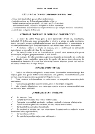 Manual de Ordem Unida
NÃO UTILIZAR OU CONFUNDIR ORDEM UNIDA COM...
...Única fonte de atividade que um Clube pode realizar;
...Meio de ministrar aos desbravadores atividades militares;
...Meio de ensinar aos juvenis atitudes referentes a ações de combate;
...Instrumento ditatorial e de rudeza à disposição de seus instrutores;
...Meio de humilhar o desbravador ou exigir dele mais do que atenção, dedicação e disciplina;
...Método para castigar o desbravador
MÉTODOS E PROCESSOS DE INSTRUÇÃO DOS EXERCÍCIOS
 O ensino da Ordem Unida para o novo desbravador deverá ser, inicialmente,
individual. O desbravador tendo compreendido o objetivo a atingir em cada movimento,
deverá executa-lo, sempre auxiliado pelo instrutor, que deverá conhecer o temperamento, a
coordenação motora e o grau de aprendizagem de cada desbravador e atender a tais fatores;
 A instrução coletiva só deverá ser iniciada, após o desbravador ter conseguido
desembaraço na execução individual dos movimentos;
 As instruções deverão ter um desenvolvimento gradual, isto é, começar pelas partes
mais simples, atingindo, progressivamente, as mais difíceis;
 Os exercícios deverão ser metódicos, precisos, freqüentes e ministrados em sessões de
curta duração. Assim conduzidos, tornar-se-ão de grande valor para o desenvolvimento do
autocontrole e do espírito de coesão do Clube ou da Unidade. Constitui grande erro realizar
sessões de Ordem Unida de longa duração.
DEVERES DO INSTRUTOR
 Explicar em minúcias cada posição ou movimento, executando-o ao mesmo tempo. Em
seguida, pedir para que os desbravadores executem, sem ajuda-los, e somente tocando, para
corrigir, naqueles que sejam incapazes de faze-lo por si mesmo;
 Evitar conservar os desbravadores, por muito tempo, em uma posição ou na execução de
movimentos;
 Fazer com que aprendam cada movimento, antes de passar para o seguinte;
 Não, e jamais, ridicularizar e nem tratar com aspereza os que se mostrarem deficientes
ou revelarem pouca habilidade.
QUALIDADES DE UM INSTRUTOR
 Ser temente a Deus;
 Deve ter experiência no trato com os desbravadores;
 Apresentar personalidade que inspire confiança e estimule o interesse pela instrução;
 Possuir maneiras agradáveis, mas firme, no trato com os desbravadores;
 Ter dignidade e dedicação pela sua tarefa;
 Ter paciência e interesse para com os problemas dos desbravadores, evitando termos
humilhantes e não regulamentares;
 Ser executante perfeito;
 Ter psicologia para lidar os juvenis e adolescentes.
 