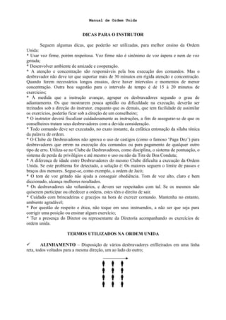 Manual de Ordem Unida
DICAS PARA O INSTRUTOR
Seguem algumas dicas, que poderão ser utilizadas, para melhor ensino da Ordem
Unida:
* Usar voz firme, porém respeitosa. Voz firme não é sinônimo de voz áspera e nem de voz
gritada;
* Desenvolver ambiente de amizade e cooperação.
* A atenção e concentração são responsáveis pela boa execução dos comandos. Mas o
desbravador não deve ter que suportar mais de 30 minutos em rígida atenção e concentração.
Quando forem necessários longos ensaios, deve haver intervalos e momentos de menor
concentração. Outra boa sugestão para o intervalo de tempo é de 15 à 20 minutos de
exercícios;
* À medida que a instrução avançar, agrupar os desbravadores segundo o grau de
adiantamento. Os que mostrarem pouca aptidão ou dificuldade na execução, deverão ser
treinados sob a direção do instrutor, enquanto que os demais, que tem facilidade de assimilar
os exercícios, poderão ficar sob a direção de um conselheiro;
* O instrutor deverá fiscalizar cuidadosamente as instruções, a fim de assegurar-se de que os
conselheiros tratam seus desbravadores com a devida consideração.
* Todo comando deve ser executado, no exato instante, da enfática entonação da sílaba tônica
da palavra de ordem.
* O Clube de Desbravadores não aprova o uso de castigos (como o famoso ‘Paga Dez’) para
desbravadores que errem na execução dos comandos ou para pagamento de qualquer outro
tipo de erro. Utiliza-se no Clube de Desbravadores, como disciplina, o sistema de pontuação, o
sistema de perda de privilégios e até mesmo o uso ou não da Tira de Boa Conduta;
* A diferença de idade entre Desbravadores do mesmo Clube dificulta a execução da Ordem
Unida. Se este problema for detectado, a solução é: Os maiores seguem o limite de passos e
braços dos menores. Segue-se, como exemplo, a ordem de Jacó;
* O tom de voz gritado não ajuda a conseguir obediência. Tom de voz alto, claro e bem
diccionado, alcança melhores resultados.
* Os desbravadores são voluntários, e devem ser respeitados com tal. Se os mesmos não
quiserem participar ou obedecer a ordens, estes têm o direito de sair.
* Cuidado com brincadeiras e gracejos na hora de exercer comando. Mantenha no entanto,
ambiente agradável;
* Por questão de respeito e ética, não toque em seus instruendos, a não ser que seja para
corrigir uma posição ou ensinar algum exercício;
* Ter a presença do Diretor ou representante da Diretoria acompanhando os exercícios de
ordem unida.
TERMOS UTILIZADOS NA ORDEM UNIDA
 ALINHAMENTO – Disposição de vários desbravadores enfileirados em uma linha
reta, todos voltados para a mesma direção, um ao lado do outro;
  
  
  
  
 