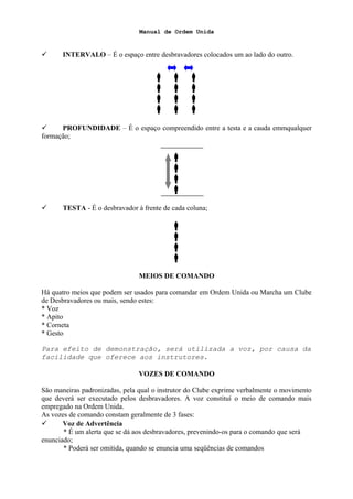 Manual de Ordem Unida
 INTERVALO – É o espaço entre desbravadores colocados um ao lado do outro.
  
  
  
  
 PROFUNDIDADE – É o espaço compreendido entre a testa e a cauda emmqualquer
formação;




 TESTA - É o desbravador à frente de cada coluna;




MEIOS DE COMANDO
Há quatro meios que podem ser usados para comandar em Ordem Unida ou Marcha um Clube
de Desbravadores ou mais, sendo estes:
* Voz
* Apito
* Corneta
* Gesto
Para efeito de demonstração, será utilizada a voz, por causa da
facilidade que oferece aos instrutores.
VOZES DE COMANDO
São maneiras padronizadas, pela qual o instrutor do Clube exprime verbalmente o movimento
que deverá ser executado pelos desbravadores. A voz constituí o meio de comando mais
empregado na Ordem Unida.
As vozes de comando constam geralmente de 3 fases:
 Voz de Advertência
* É um alerta que se dá aos desbravadores, prevenindo-os para o comando que será
enunciado;
* Poderá ser omitida, quando se enuncia uma seqüências de comandos
 