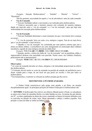 Manual de Ordem Unida
Exemplo: ‘Atenção Desbravadores!’ – ‘Sentido!’ – ‘Direita!’ – ‘Volver!’ –
‘Descansar!’.
Não há, portanto, necessidade de repetir a ‘voz de advertência’ antes de cada comando.
 Voz de Comando
* Tem por finalidade indicar o movimento a ser realizado pelos desbravadores;
* Torna-se necessário que o instrutor enuncie este comando de maneira enérgica,
dando um intervalo entre a ‘voz de comando’ e a ‘voz de execução’, para que haja uma
uniformidade de execução pelos desbravadores.
 Voz de Execução
* Tem por finalidade determinar o exato momento em que o movimento deve começar
ou cessar;
* A ‘voz de execução’ deve ser curta, viva, enérgica e segura. Tem de ser mais breve
que a ‘voz de comando’ e mais incisiva;
* Quando a ‘voz de execução’ for constituída por uma palavra oxítona (que tem a
tônica na última sílaba), e aconselhável um certo alongamento na enunciação da(s) sílaba(s)
inicial(ais), seguido de uma enérgica emissão da sílaba final:
Exemplo: PER-FI-LAR!; CO-BRIR!; VOL-VER!; DES-CAN-SAR!.
* Quando, porém, a tônica da sílaba da ‘voz de execução’ cair na penúltima sílaba, é
imprescindível destacar esta tonicidade com precisão. Nestes casos, a(s) sílaba(s) final(ais),
praticamente não se pronuncia(m):
Exemplo: MAR-CHE!; AL-TO!; EM FREN-TE!; OR-DI-NÁ-RIO!
Observações:
* As vozes de comando deverão ser claras, enérgicas e de intensidade proporcional ao efetivo
dos desbravadores;
* O instrutor deverá emitir as vozes de comando na posição de sentido, de preferência com a
frente voltada para a tropa, de um local em que possa ser ouvido e visto por todos os
desbravadores;
* Em treinamentos, o instrutor se colocará na melhor posição que lhe convir.
MOVIMENTOS À PÉ FIRME (PARADO)
A Ordem Unida caracteriza-se pelo grupo estar parado, a pé firme, em posição
disciplinadamente igual. As principais posições de Ordem Unida para os desbravadores são:
 SENTIDO. O desbravador fica imóvel, em silêncio olhando ponto à frente, os calcanhares
se unem com o bater do calcanhar direito e as mãos batidas na coxa. As pontas dos pés abertas
em 45º
, as mãos espalmadas na altura das coxas, mantendo os braços levemente dobrados com
os cotovelos na direção do corpo, retos. Busto aprumado e cabeça e ombros erguidos. Esta
posição é a base de todas as outras na Ordem Unida.
 