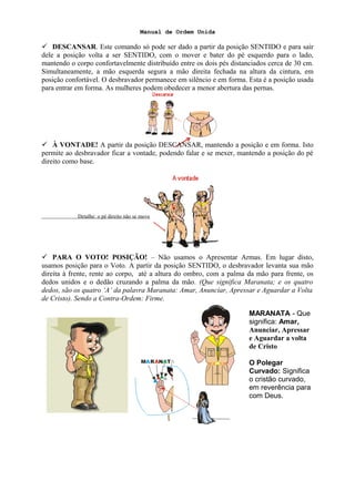 Manual de Ordem Unida
 DESCANSAR. Este comando só pode ser dado a partir da posição SENTIDO e para sair
dele a posição volta a ser SENTIDO, com o mover e bater do pé esquerdo para o lado,
mantendo o corpo confortavelmente distribuído entre os dois pés distanciados cerca de 30 cm.
Simultaneamente, a mão esquerda segura a mão direita fechada na altura da cintura, em
posição confortável. O desbravador permanece em silêncio e em forma. Esta é a posição usada
para entrar em forma. As mulheres podem obedecer a menor abertura das pernas.
 À VONTADE! A partir da posição DESCANSAR, mantendo a posição e em forma. Isto
permite ao desbravador ficar a vontade, podendo falar e se mexer, mantendo a posição do pé
direito como base.
Detalhe: o pé direito não se move
 PARA O VOTO! POSIÇÃO! – Não usamos o Apresentar Armas. Em lugar disto,
usamos posição para o Voto. A partir da posição SENTIDO, o desbravador levanta sua mão
direita à frente, rente ao corpo, até a altura do ombro, com a palma da mão para frente, os
dedos unidos e o dedão cruzando a palma da mão. (Que significa Maranata; e os quatro
dedos, são os quatro ‘A’ da palavra Maranata: Amar, Anunciar, Apressar e Aguardar a Volta
de Cristo). Sendo a Contra-Ordem: Firme.
MARANATA - Que
significa: Amar,
Anunciar, Apressar
e Aguardar a volta
de Cristo
O Polegar
Curvado: Significa
o cristão curvado,
em reverência para
com Deus.
 