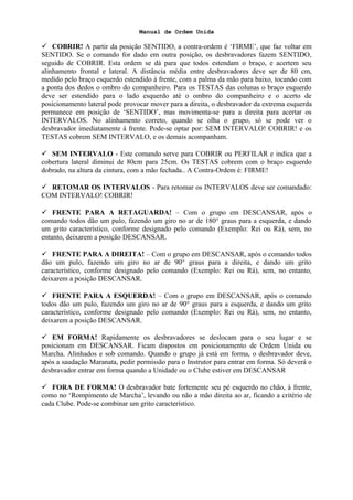 Manual de Ordem Unida
 COBRIR! A partir da posição SENTIDO, a contra-ordem é ‘FIRME’, que faz voltar em
SENTIDO. Se o comando for dado em outra posição, os desbravadores fazem SENTIDO,
seguido de COBRIR. Esta ordem se dá para que todos estendam o braço, e acertem seu
alinhamento frontal e lateral. A distância média entre desbravadores deve ser de 80 cm,
medido pelo braço esquerdo estendido à frente, com a palma da mão para baixo, tocando com
a ponta dos dedos o ombro do companheiro. Para os TESTAS das colunas o braço esquerdo
deve ser estendido para o lado esquerdo até o ombro do companheiro e o acerto de
posicionamento lateral pode provocar mover para a direita, o desbravador da extrema esquerda
permanece em posição de ‘SENTIDO’, mas movimenta-se para a direita para acertar os
INTERVALOS. No alinhamento correto, quando se olha o grupo, só se pode ver o
desbravador imediatamente à frente. Pode-se optar por: SEM INTERVALO! COBRIR! e os
TESTAS cobrem SEM INTERVALO, e os demais acompanham.
 SEM INTERVALO - Este comando serve para COBRIR ou PERFILAR e indica que a
cobertura lateral diminui de 80cm para 25cm. Os TESTAS cobrem com o braço esquerdo
dobrado, na altura da cintura, com a mão fechada.. A Contra-Ordem é: FIRME!
 RETOMAR OS INTERVALOS - Para retomar os INTERVALOS deve ser comandado:
COM INTERVALO! COBRIR!
 FRENTE PARA A RETAGUARDA! – Com o grupo em DESCANSAR, após o
comando todos dão um pulo, fazendo um giro no ar de 180° graus para a esquerda, e dando
um grito característico, conforme designado pelo comando (Exemplo: Rei ou Rá), sem, no
entanto, deixarem a posição DESCANSAR.
 FRENTE PARA A DIREITA! – Com o grupo em DESCANSAR, após o comando todos
dão um pulo, fazendo um giro no ar de 90° graus para a direita, e dando um grito
característico, conforme designado pelo comando (Exemplo: Rei ou Rá), sem, no entanto,
deixarem a posição DESCANSAR.
 FRENTE PARA A ESQUERDA! – Com o grupo em DESCANSAR, após o comando
todos dão um pulo, fazendo um giro no ar de 90° graus para a esquerda, e dando um grito
característico, conforme designado pelo comando (Exemplo: Rei ou Rá), sem, no entanto,
deixarem a posição DESCANSAR.
 EM FORMA! Rapidamente os desbravadores se deslocam para o seu lugar e se
posicionam em DESCANSAR. Ficam dispostos em posicionamento de Ordem Unida ou
Marcha. Alinhados e sob comando. Quando o grupo já está em forma, o desbravador deve,
após a saudação Maranata, pedir permissão para o Instrutor para entrar em forma. Só deverá o
desbravador entrar em forma quando a Unidade ou o Clube estiver em DESCANSAR
 FORA DE FORMA! O desbravador bate fortemente seu pé esquerdo no chão, à frente,
como no ‘Rompimento de Marcha’, levando ou não a mão direita ao ar, ficando a critério de
cada Clube. Pode-se combinar um grito característico.
 