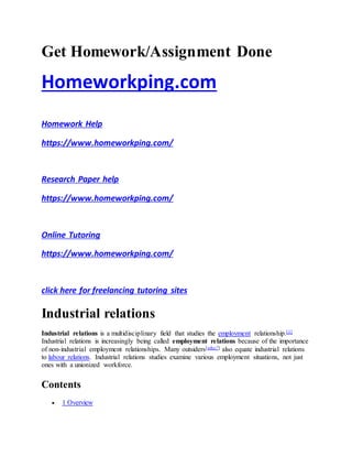 Get Homework/Assignment Done
Homeworkping.com
Homework Help
https://www.homeworkping.com/
Research Paper help
https://www.homeworkping.com/
Online Tutoring
https://www.homeworkping.com/
click here for freelancing tutoring sites
Industrial relations
Industrial relations is a multidisciplinary field that studies the employment relationship.[1]
Industrial relations is increasingly being called employment relations because of the importance
of non-industrial employment relationships. Many outsiders[who?] also equate industrial relations
to labour relations. Industrial relations studies examine various employment situations, not just
ones with a unionized workforce.
Contents
 1 Overview
 